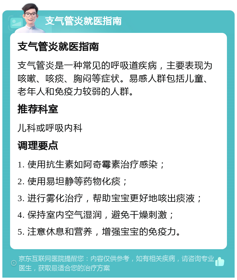 支气管炎就医指南 支气管炎就医指南 支气管炎是一种常见的呼吸道疾病，主要表现为咳嗽、咳痰、胸闷等症状。易感人群包括儿童、老年人和免疫力较弱的人群。 推荐科室 儿科或呼吸内科 调理要点 1. 使用抗生素如阿奇霉素治疗感染； 2. 使用易坦静等药物化痰； 3. 进行雾化治疗，帮助宝宝更好地咳出痰液； 4. 保持室内空气湿润，避免干燥刺激； 5. 注意休息和营养，增强宝宝的免疫力。