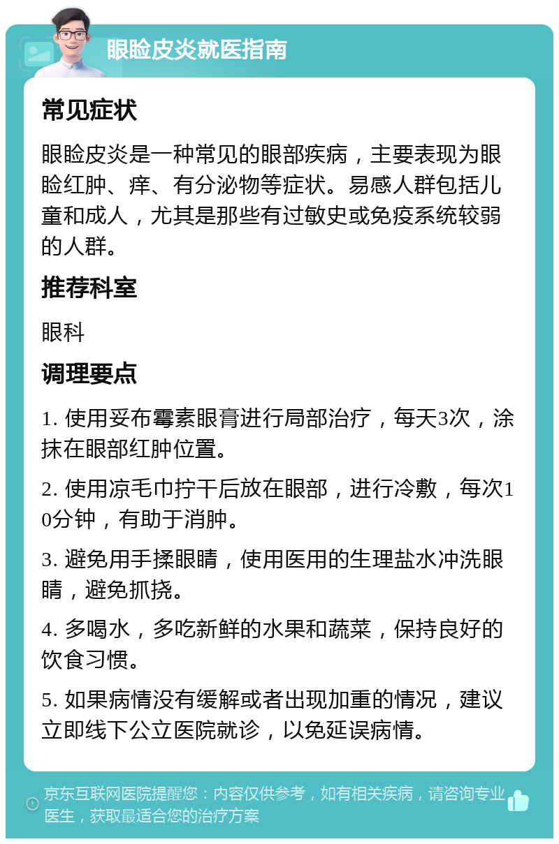 眼睑皮炎就医指南 常见症状 眼睑皮炎是一种常见的眼部疾病，主要表现为眼睑红肿、痒、有分泌物等症状。易感人群包括儿童和成人，尤其是那些有过敏史或免疫系统较弱的人群。 推荐科室 眼科 调理要点 1. 使用妥布霉素眼膏进行局部治疗，每天3次，涂抹在眼部红肿位置。 2. 使用凉毛巾拧干后放在眼部，进行冷敷，每次10分钟，有助于消肿。 3. 避免用手揉眼睛，使用医用的生理盐水冲洗眼睛，避免抓挠。 4. 多喝水，多吃新鲜的水果和蔬菜，保持良好的饮食习惯。 5. 如果病情没有缓解或者出现加重的情况，建议立即线下公立医院就诊，以免延误病情。