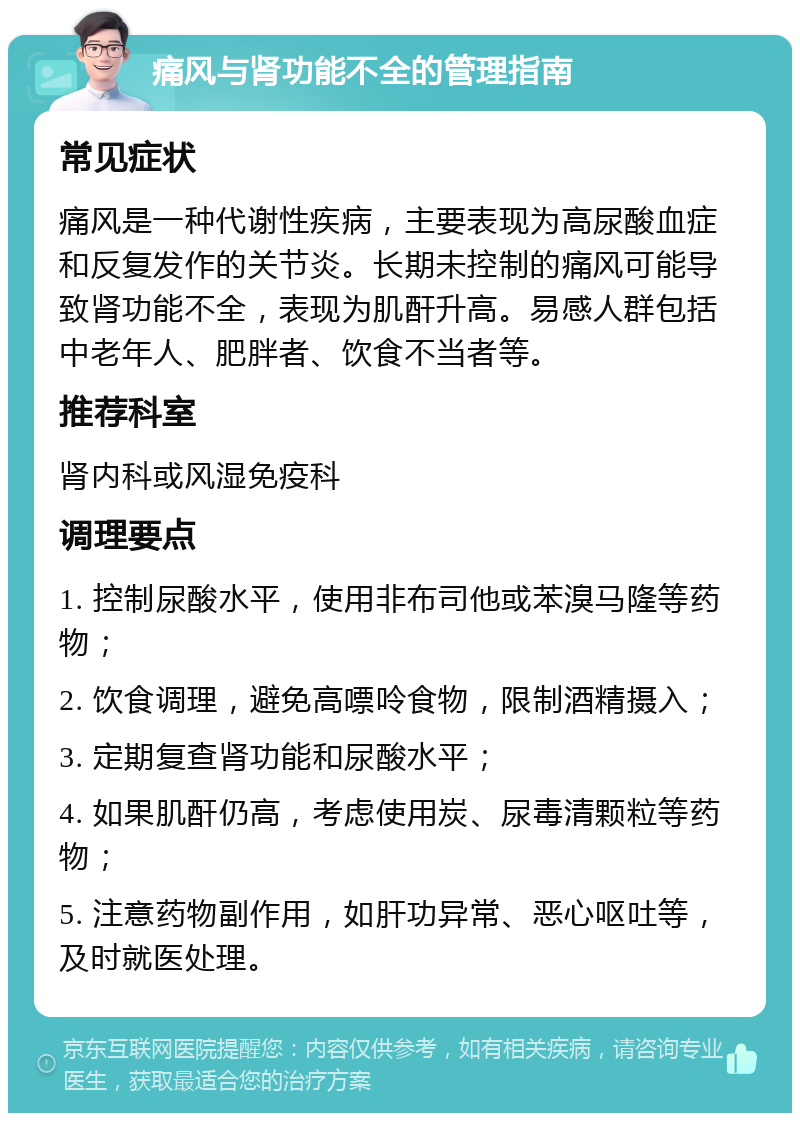 痛风与肾功能不全的管理指南 常见症状 痛风是一种代谢性疾病，主要表现为高尿酸血症和反复发作的关节炎。长期未控制的痛风可能导致肾功能不全，表现为肌酐升高。易感人群包括中老年人、肥胖者、饮食不当者等。 推荐科室 肾内科或风湿免疫科 调理要点 1. 控制尿酸水平，使用非布司他或苯溴马隆等药物； 2. 饮食调理，避免高嘌呤食物，限制酒精摄入； 3. 定期复查肾功能和尿酸水平； 4. 如果肌酐仍高，考虑使用炭、尿毒清颗粒等药物； 5. 注意药物副作用，如肝功异常、恶心呕吐等，及时就医处理。