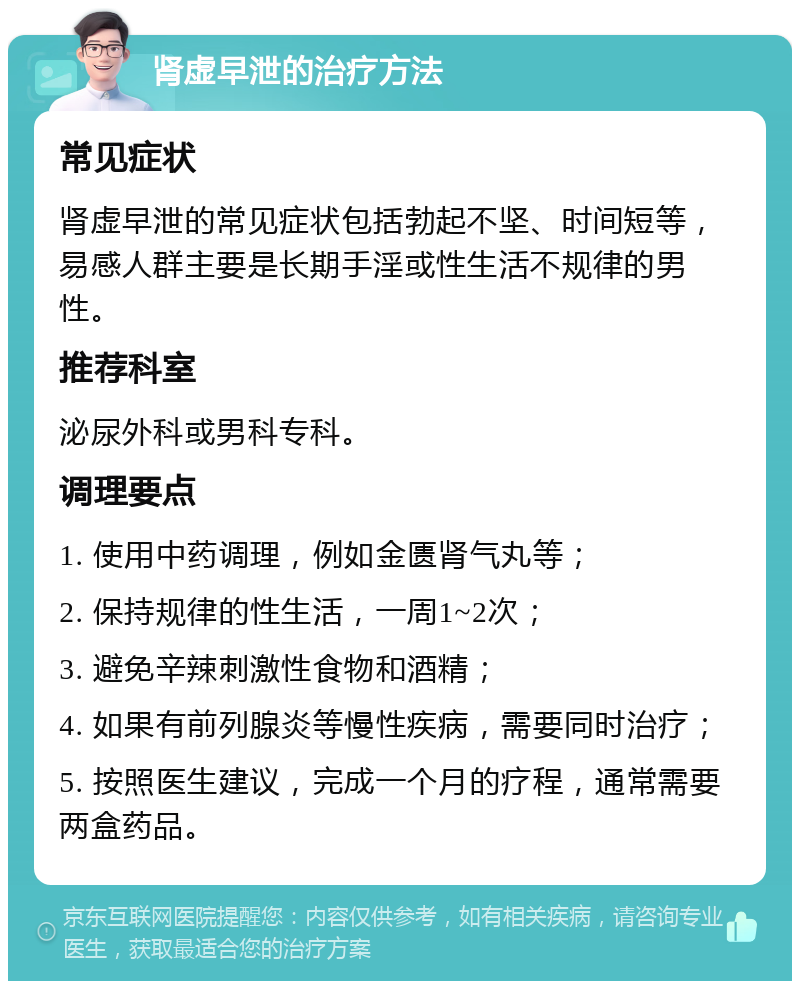 肾虚早泄的治疗方法 常见症状 肾虚早泄的常见症状包括勃起不坚、时间短等，易感人群主要是长期手淫或性生活不规律的男性。 推荐科室 泌尿外科或男科专科。 调理要点 1. 使用中药调理，例如金匮肾气丸等； 2. 保持规律的性生活，一周1~2次； 3. 避免辛辣刺激性食物和酒精； 4. 如果有前列腺炎等慢性疾病，需要同时治疗； 5. 按照医生建议，完成一个月的疗程，通常需要两盒药品。