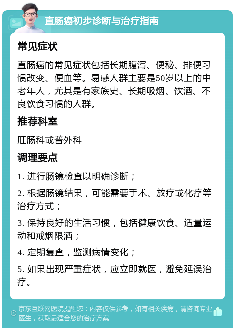 直肠癌初步诊断与治疗指南 常见症状 直肠癌的常见症状包括长期腹泻、便秘、排便习惯改变、便血等。易感人群主要是50岁以上的中老年人，尤其是有家族史、长期吸烟、饮酒、不良饮食习惯的人群。 推荐科室 肛肠科或普外科 调理要点 1. 进行肠镜检查以明确诊断； 2. 根据肠镜结果，可能需要手术、放疗或化疗等治疗方式； 3. 保持良好的生活习惯，包括健康饮食、适量运动和戒烟限酒； 4. 定期复查，监测病情变化； 5. 如果出现严重症状，应立即就医，避免延误治疗。