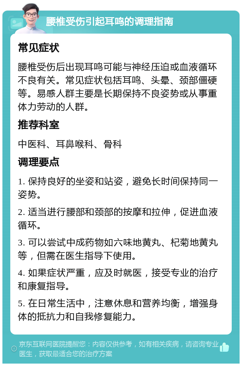 腰椎受伤引起耳鸣的调理指南 常见症状 腰椎受伤后出现耳鸣可能与神经压迫或血液循环不良有关。常见症状包括耳鸣、头晕、颈部僵硬等。易感人群主要是长期保持不良姿势或从事重体力劳动的人群。 推荐科室 中医科、耳鼻喉科、骨科 调理要点 1. 保持良好的坐姿和站姿，避免长时间保持同一姿势。 2. 适当进行腰部和颈部的按摩和拉伸，促进血液循环。 3. 可以尝试中成药物如六味地黄丸、杞菊地黄丸等，但需在医生指导下使用。 4. 如果症状严重，应及时就医，接受专业的治疗和康复指导。 5. 在日常生活中，注意休息和营养均衡，增强身体的抵抗力和自我修复能力。