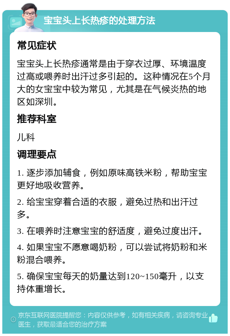 宝宝头上长热疹的处理方法 常见症状 宝宝头上长热疹通常是由于穿衣过厚、环境温度过高或喂养时出汗过多引起的。这种情况在5个月大的女宝宝中较为常见，尤其是在气候炎热的地区如深圳。 推荐科室 儿科 调理要点 1. 逐步添加辅食，例如原味高铁米粉，帮助宝宝更好地吸收营养。 2. 给宝宝穿着合适的衣服，避免过热和出汗过多。 3. 在喂养时注意宝宝的舒适度，避免过度出汗。 4. 如果宝宝不愿意喝奶粉，可以尝试将奶粉和米粉混合喂养。 5. 确保宝宝每天的奶量达到120~150毫升，以支持体重增长。