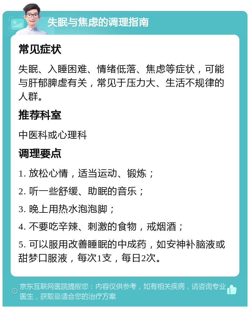 失眠与焦虑的调理指南 常见症状 失眠、入睡困难、情绪低落、焦虑等症状，可能与肝郁脾虚有关，常见于压力大、生活不规律的人群。 推荐科室 中医科或心理科 调理要点 1. 放松心情，适当运动、锻炼； 2. 听一些舒缓、助眠的音乐； 3. 晚上用热水泡泡脚； 4. 不要吃辛辣、刺激的食物，戒烟酒； 5. 可以服用改善睡眠的中成药，如安神补脑液或甜梦口服液，每次1支，每日2次。