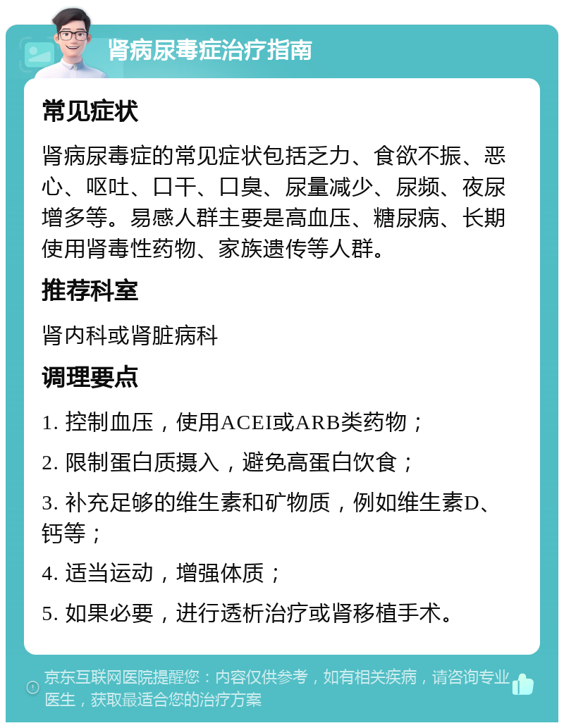 肾病尿毒症治疗指南 常见症状 肾病尿毒症的常见症状包括乏力、食欲不振、恶心、呕吐、口干、口臭、尿量减少、尿频、夜尿增多等。易感人群主要是高血压、糖尿病、长期使用肾毒性药物、家族遗传等人群。 推荐科室 肾内科或肾脏病科 调理要点 1. 控制血压，使用ACEI或ARB类药物； 2. 限制蛋白质摄入，避免高蛋白饮食； 3. 补充足够的维生素和矿物质，例如维生素D、钙等； 4. 适当运动，增强体质； 5. 如果必要，进行透析治疗或肾移植手术。