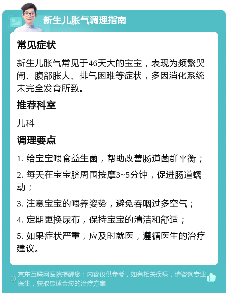 新生儿胀气调理指南 常见症状 新生儿胀气常见于46天大的宝宝，表现为频繁哭闹、腹部胀大、排气困难等症状，多因消化系统未完全发育所致。 推荐科室 儿科 调理要点 1. 给宝宝喂食益生菌，帮助改善肠道菌群平衡； 2. 每天在宝宝脐周围按摩3~5分钟，促进肠道蠕动； 3. 注意宝宝的喂养姿势，避免吞咽过多空气； 4. 定期更换尿布，保持宝宝的清洁和舒适； 5. 如果症状严重，应及时就医，遵循医生的治疗建议。