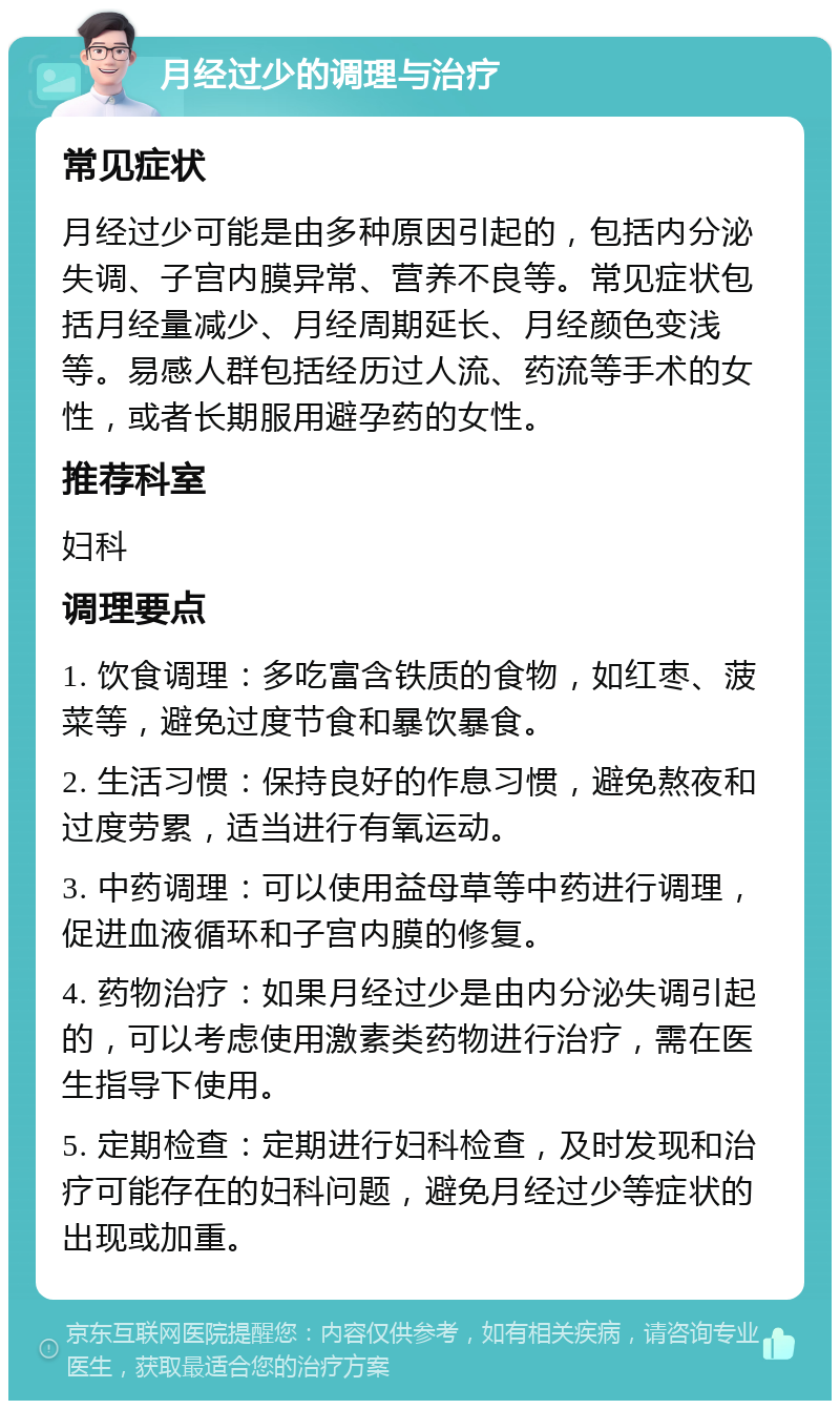 月经过少的调理与治疗 常见症状 月经过少可能是由多种原因引起的，包括内分泌失调、子宫内膜异常、营养不良等。常见症状包括月经量减少、月经周期延长、月经颜色变浅等。易感人群包括经历过人流、药流等手术的女性，或者长期服用避孕药的女性。 推荐科室 妇科 调理要点 1. 饮食调理：多吃富含铁质的食物，如红枣、菠菜等，避免过度节食和暴饮暴食。 2. 生活习惯：保持良好的作息习惯，避免熬夜和过度劳累，适当进行有氧运动。 3. 中药调理：可以使用益母草等中药进行调理，促进血液循环和子宫内膜的修复。 4. 药物治疗：如果月经过少是由内分泌失调引起的，可以考虑使用激素类药物进行治疗，需在医生指导下使用。 5. 定期检查：定期进行妇科检查，及时发现和治疗可能存在的妇科问题，避免月经过少等症状的出现或加重。