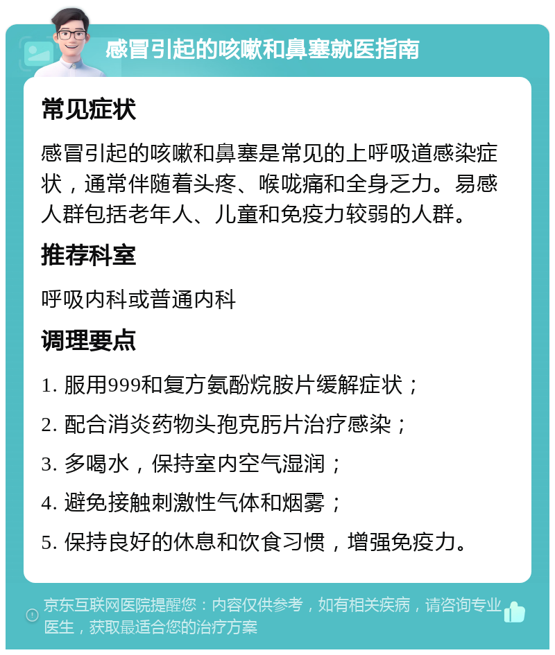 感冒引起的咳嗽和鼻塞就医指南 常见症状 感冒引起的咳嗽和鼻塞是常见的上呼吸道感染症状，通常伴随着头疼、喉咙痛和全身乏力。易感人群包括老年人、儿童和免疫力较弱的人群。 推荐科室 呼吸内科或普通内科 调理要点 1. 服用999和复方氨酚烷胺片缓解症状； 2. 配合消炎药物头孢克肟片治疗感染； 3. 多喝水，保持室内空气湿润； 4. 避免接触刺激性气体和烟雾； 5. 保持良好的休息和饮食习惯，增强免疫力。