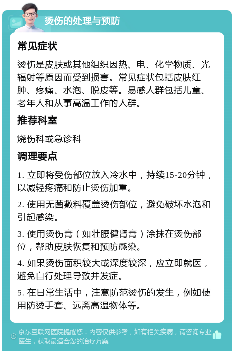 烫伤的处理与预防 常见症状 烫伤是皮肤或其他组织因热、电、化学物质、光辐射等原因而受到损害。常见症状包括皮肤红肿、疼痛、水泡、脱皮等。易感人群包括儿童、老年人和从事高温工作的人群。 推荐科室 烧伤科或急诊科 调理要点 1. 立即将受伤部位放入冷水中，持续15-20分钟，以减轻疼痛和防止烫伤加重。 2. 使用无菌敷料覆盖烫伤部位，避免破坏水泡和引起感染。 3. 使用烫伤膏（如壮腰健肾膏）涂抹在烫伤部位，帮助皮肤恢复和预防感染。 4. 如果烫伤面积较大或深度较深，应立即就医，避免自行处理导致并发症。 5. 在日常生活中，注意防范烫伤的发生，例如使用防烫手套、远离高温物体等。