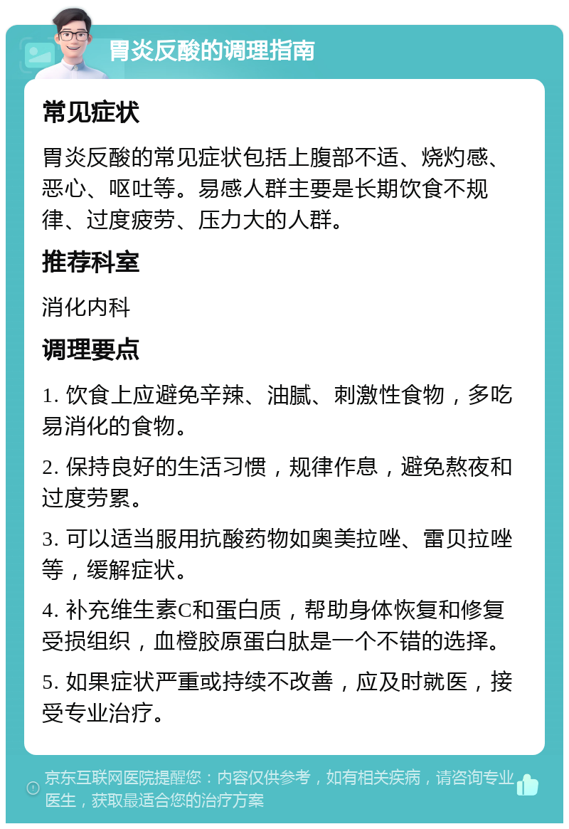 胃炎反酸的调理指南 常见症状 胃炎反酸的常见症状包括上腹部不适、烧灼感、恶心、呕吐等。易感人群主要是长期饮食不规律、过度疲劳、压力大的人群。 推荐科室 消化内科 调理要点 1. 饮食上应避免辛辣、油腻、刺激性食物，多吃易消化的食物。 2. 保持良好的生活习惯，规律作息，避免熬夜和过度劳累。 3. 可以适当服用抗酸药物如奥美拉唑、雷贝拉唑等，缓解症状。 4. 补充维生素C和蛋白质，帮助身体恢复和修复受损组织，血橙胶原蛋白肽是一个不错的选择。 5. 如果症状严重或持续不改善，应及时就医，接受专业治疗。