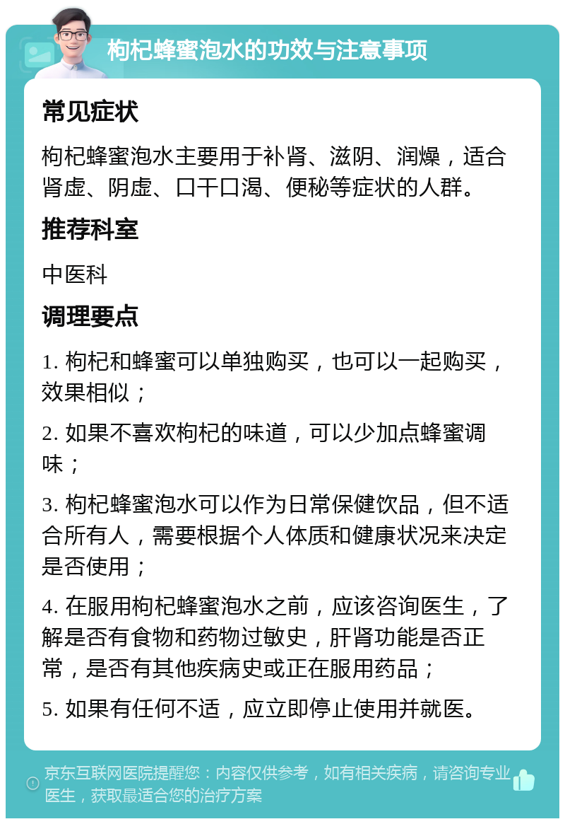 枸杞蜂蜜泡水的功效与注意事项 常见症状 枸杞蜂蜜泡水主要用于补肾、滋阴、润燥，适合肾虚、阴虚、口干口渴、便秘等症状的人群。 推荐科室 中医科 调理要点 1. 枸杞和蜂蜜可以单独购买，也可以一起购买，效果相似； 2. 如果不喜欢枸杞的味道，可以少加点蜂蜜调味； 3. 枸杞蜂蜜泡水可以作为日常保健饮品，但不适合所有人，需要根据个人体质和健康状况来决定是否使用； 4. 在服用枸杞蜂蜜泡水之前，应该咨询医生，了解是否有食物和药物过敏史，肝肾功能是否正常，是否有其他疾病史或正在服用药品； 5. 如果有任何不适，应立即停止使用并就医。