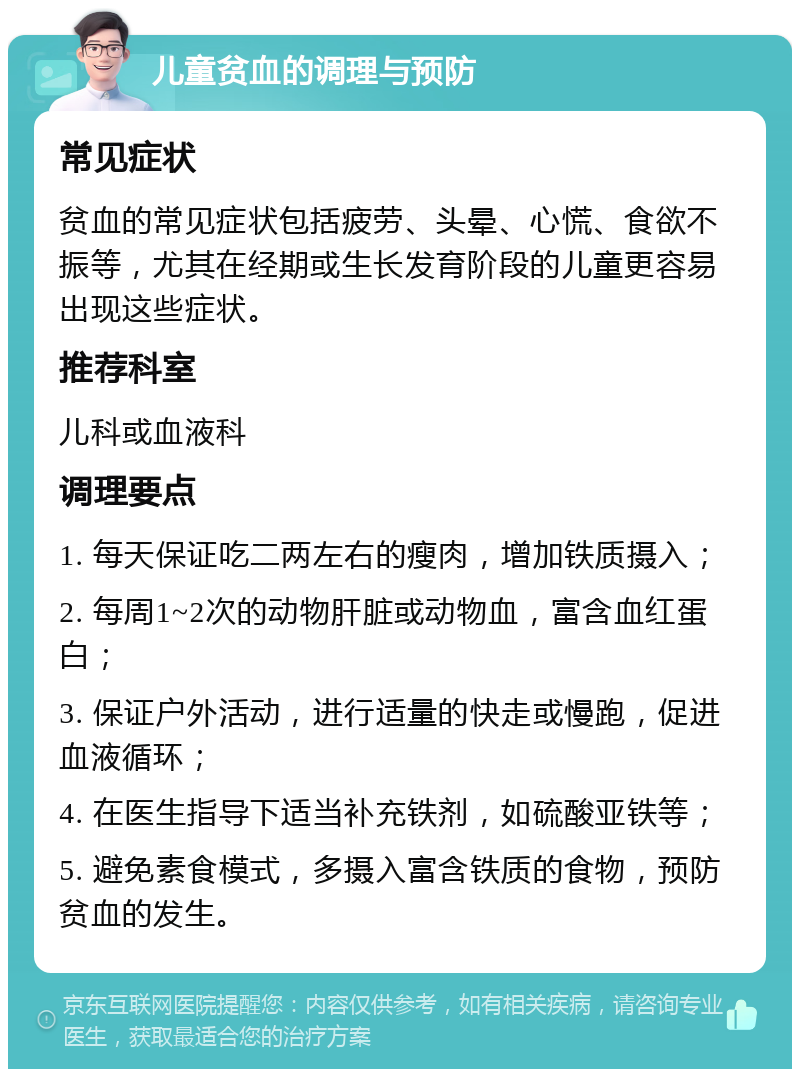 儿童贫血的调理与预防 常见症状 贫血的常见症状包括疲劳、头晕、心慌、食欲不振等，尤其在经期或生长发育阶段的儿童更容易出现这些症状。 推荐科室 儿科或血液科 调理要点 1. 每天保证吃二两左右的瘦肉，增加铁质摄入； 2. 每周1~2次的动物肝脏或动物血，富含血红蛋白； 3. 保证户外活动，进行适量的快走或慢跑，促进血液循环； 4. 在医生指导下适当补充铁剂，如硫酸亚铁等； 5. 避免素食模式，多摄入富含铁质的食物，预防贫血的发生。