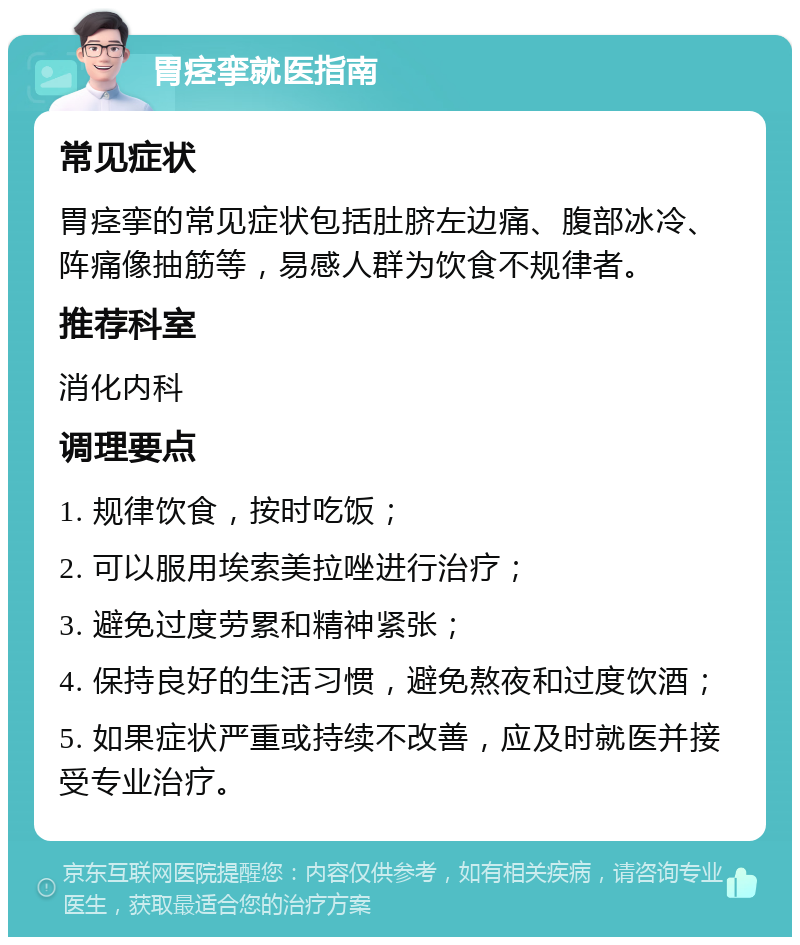 胃痉挛就医指南 常见症状 胃痉挛的常见症状包括肚脐左边痛、腹部冰冷、阵痛像抽筋等，易感人群为饮食不规律者。 推荐科室 消化内科 调理要点 1. 规律饮食，按时吃饭； 2. 可以服用埃索美拉唑进行治疗； 3. 避免过度劳累和精神紧张； 4. 保持良好的生活习惯，避免熬夜和过度饮酒； 5. 如果症状严重或持续不改善，应及时就医并接受专业治疗。