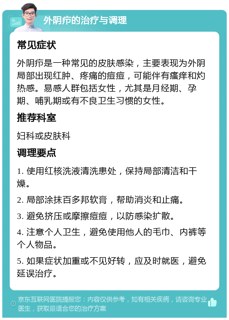 外阴疖的治疗与调理 常见症状 外阴疖是一种常见的皮肤感染，主要表现为外阴局部出现红肿、疼痛的痘痘，可能伴有瘙痒和灼热感。易感人群包括女性，尤其是月经期、孕期、哺乳期或有不良卫生习惯的女性。 推荐科室 妇科或皮肤科 调理要点 1. 使用红核洗液清洗患处，保持局部清洁和干燥。 2. 局部涂抹百多邦软膏，帮助消炎和止痛。 3. 避免挤压或摩擦痘痘，以防感染扩散。 4. 注意个人卫生，避免使用他人的毛巾、内裤等个人物品。 5. 如果症状加重或不见好转，应及时就医，避免延误治疗。