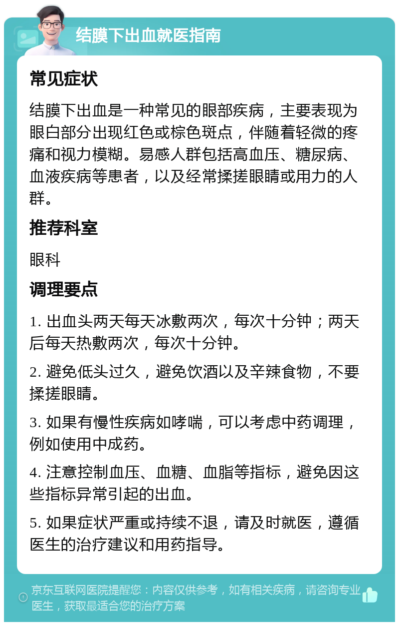 结膜下出血就医指南 常见症状 结膜下出血是一种常见的眼部疾病，主要表现为眼白部分出现红色或棕色斑点，伴随着轻微的疼痛和视力模糊。易感人群包括高血压、糖尿病、血液疾病等患者，以及经常揉搓眼睛或用力的人群。 推荐科室 眼科 调理要点 1. 出血头两天每天冰敷两次，每次十分钟；两天后每天热敷两次，每次十分钟。 2. 避免低头过久，避免饮酒以及辛辣食物，不要揉搓眼睛。 3. 如果有慢性疾病如哮喘，可以考虑中药调理，例如使用中成药。 4. 注意控制血压、血糖、血脂等指标，避免因这些指标异常引起的出血。 5. 如果症状严重或持续不退，请及时就医，遵循医生的治疗建议和用药指导。