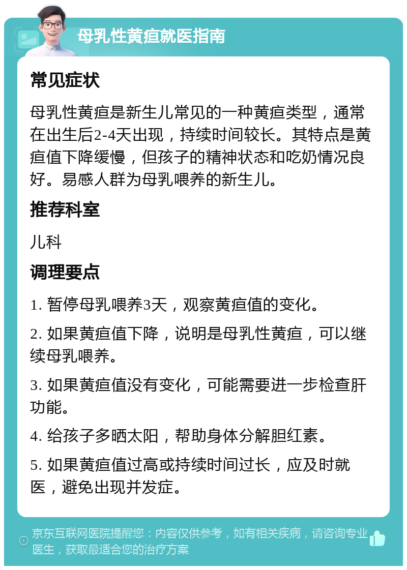 母乳性黄疸就医指南 常见症状 母乳性黄疸是新生儿常见的一种黄疸类型，通常在出生后2-4天出现，持续时间较长。其特点是黄疸值下降缓慢，但孩子的精神状态和吃奶情况良好。易感人群为母乳喂养的新生儿。 推荐科室 儿科 调理要点 1. 暂停母乳喂养3天，观察黄疸值的变化。 2. 如果黄疸值下降，说明是母乳性黄疸，可以继续母乳喂养。 3. 如果黄疸值没有变化，可能需要进一步检查肝功能。 4. 给孩子多晒太阳，帮助身体分解胆红素。 5. 如果黄疸值过高或持续时间过长，应及时就医，避免出现并发症。