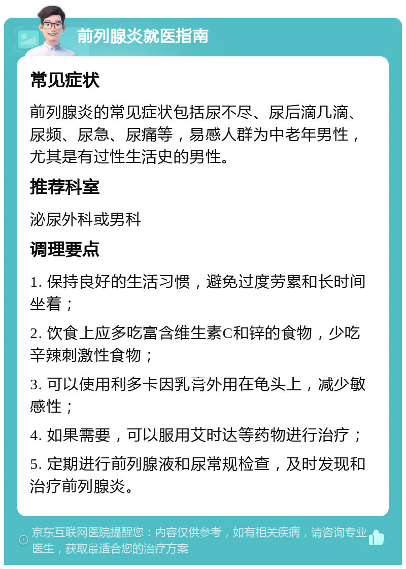 前列腺炎就医指南 常见症状 前列腺炎的常见症状包括尿不尽、尿后滴几滴、尿频、尿急、尿痛等，易感人群为中老年男性，尤其是有过性生活史的男性。 推荐科室 泌尿外科或男科 调理要点 1. 保持良好的生活习惯，避免过度劳累和长时间坐着； 2. 饮食上应多吃富含维生素C和锌的食物，少吃辛辣刺激性食物； 3. 可以使用利多卡因乳膏外用在龟头上，减少敏感性； 4. 如果需要，可以服用艾时达等药物进行治疗； 5. 定期进行前列腺液和尿常规检查，及时发现和治疗前列腺炎。