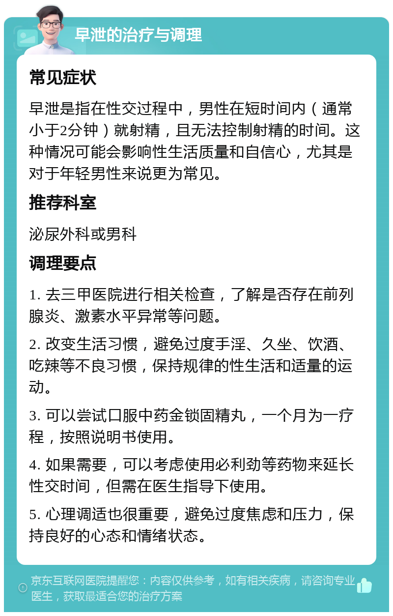 早泄的治疗与调理 常见症状 早泄是指在性交过程中，男性在短时间内（通常小于2分钟）就射精，且无法控制射精的时间。这种情况可能会影响性生活质量和自信心，尤其是对于年轻男性来说更为常见。 推荐科室 泌尿外科或男科 调理要点 1. 去三甲医院进行相关检查，了解是否存在前列腺炎、激素水平异常等问题。 2. 改变生活习惯，避免过度手淫、久坐、饮酒、吃辣等不良习惯，保持规律的性生活和适量的运动。 3. 可以尝试口服中药金锁固精丸，一个月为一疗程，按照说明书使用。 4. 如果需要，可以考虑使用必利劲等药物来延长性交时间，但需在医生指导下使用。 5. 心理调适也很重要，避免过度焦虑和压力，保持良好的心态和情绪状态。