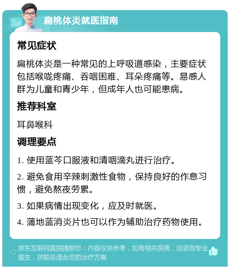 扁桃体炎就医指南 常见症状 扁桃体炎是一种常见的上呼吸道感染，主要症状包括喉咙疼痛、吞咽困难、耳朵疼痛等。易感人群为儿童和青少年，但成年人也可能患病。 推荐科室 耳鼻喉科 调理要点 1. 使用蓝芩口服液和清咽滴丸进行治疗。 2. 避免食用辛辣刺激性食物，保持良好的作息习惯，避免熬夜劳累。 3. 如果病情出现变化，应及时就医。 4. 蒲地蓝消炎片也可以作为辅助治疗药物使用。