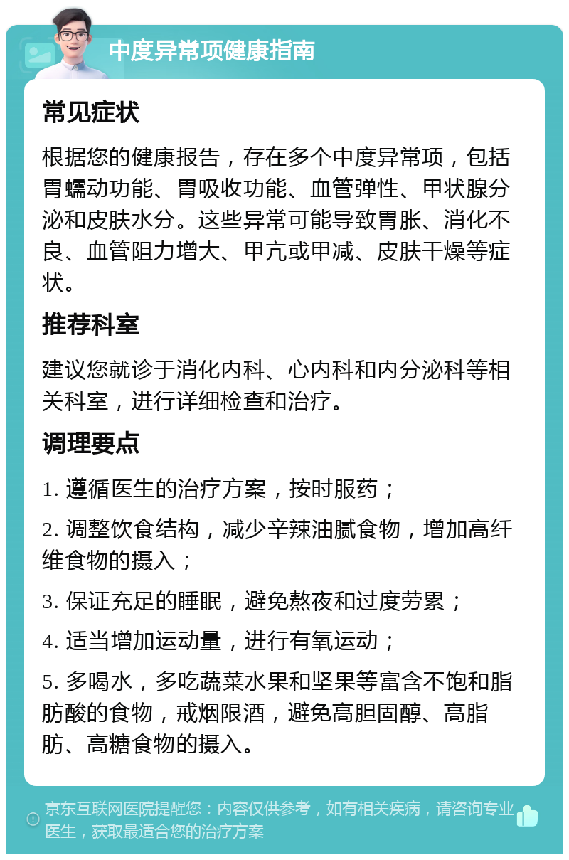 中度异常项健康指南 常见症状 根据您的健康报告，存在多个中度异常项，包括胃蠕动功能、胃吸收功能、血管弹性、甲状腺分泌和皮肤水分。这些异常可能导致胃胀、消化不良、血管阻力增大、甲亢或甲减、皮肤干燥等症状。 推荐科室 建议您就诊于消化内科、心内科和内分泌科等相关科室，进行详细检查和治疗。 调理要点 1. 遵循医生的治疗方案，按时服药； 2. 调整饮食结构，减少辛辣油腻食物，增加高纤维食物的摄入； 3. 保证充足的睡眠，避免熬夜和过度劳累； 4. 适当增加运动量，进行有氧运动； 5. 多喝水，多吃蔬菜水果和坚果等富含不饱和脂肪酸的食物，戒烟限酒，避免高胆固醇、高脂肪、高糖食物的摄入。