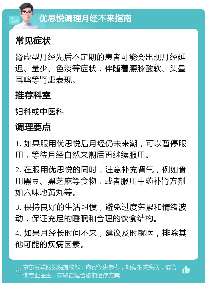 优思悦调理月经不来指南 常见症状 肾虚型月经先后不定期的患者可能会出现月经延迟、量少、色淡等症状，伴随着腰膝酸软、头晕耳鸣等肾虚表现。 推荐科室 妇科或中医科 调理要点 1. 如果服用优思悦后月经仍未来潮，可以暂停服用，等待月经自然来潮后再继续服用。 2. 在服用优思悦的同时，注意补充肾气，例如食用黑豆、黑芝麻等食物，或者服用中药补肾方剂如六味地黄丸等。 3. 保持良好的生活习惯，避免过度劳累和情绪波动，保证充足的睡眠和合理的饮食结构。 4. 如果月经长时间不来，建议及时就医，排除其他可能的疾病因素。