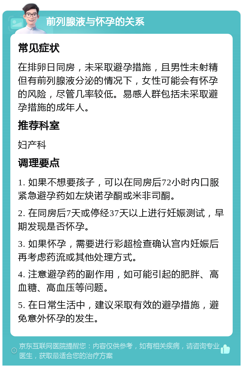 前列腺液与怀孕的关系 常见症状 在排卵日同房，未采取避孕措施，且男性未射精但有前列腺液分泌的情况下，女性可能会有怀孕的风险，尽管几率较低。易感人群包括未采取避孕措施的成年人。 推荐科室 妇产科 调理要点 1. 如果不想要孩子，可以在同房后72小时内口服紧急避孕药如左炔诺孕酮或米非司酮。 2. 在同房后7天或停经37天以上进行妊娠测试，早期发现是否怀孕。 3. 如果怀孕，需要进行彩超检查确认宫内妊娠后再考虑药流或其他处理方式。 4. 注意避孕药的副作用，如可能引起的肥胖、高血糖、高血压等问题。 5. 在日常生活中，建议采取有效的避孕措施，避免意外怀孕的发生。