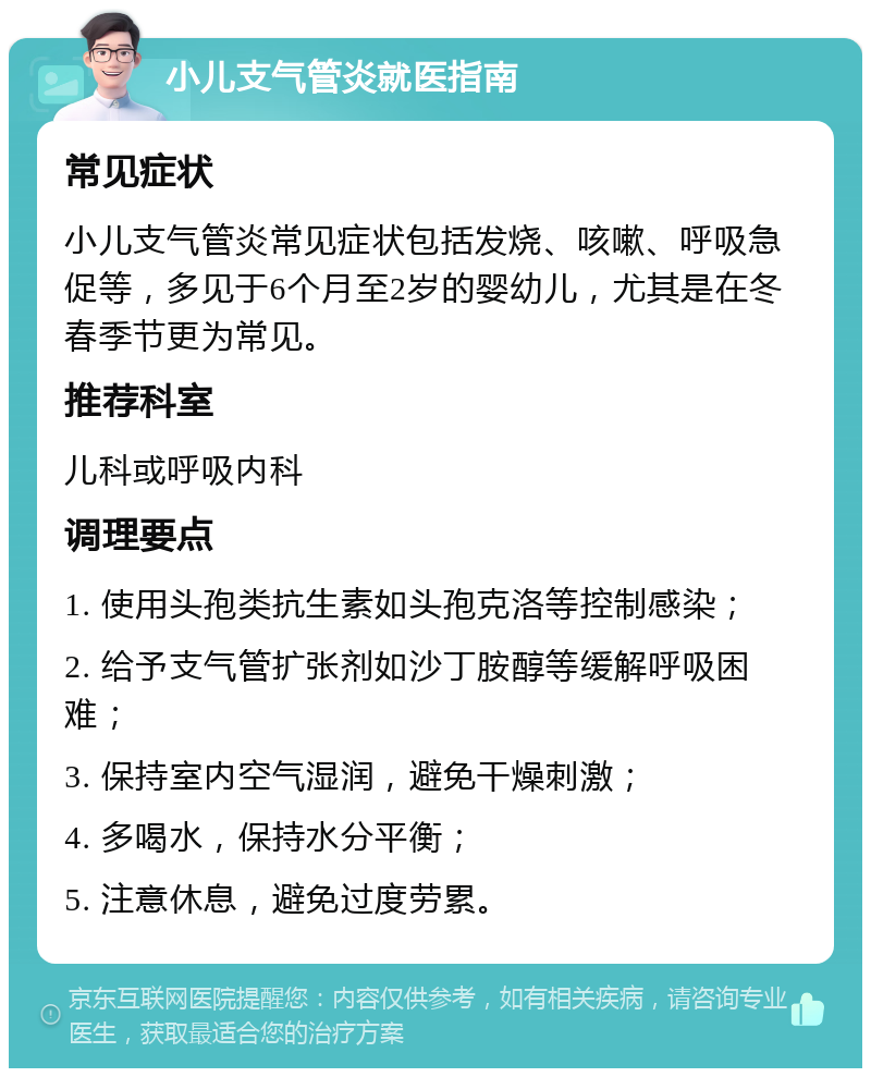 小儿支气管炎就医指南 常见症状 小儿支气管炎常见症状包括发烧、咳嗽、呼吸急促等，多见于6个月至2岁的婴幼儿，尤其是在冬春季节更为常见。 推荐科室 儿科或呼吸内科 调理要点 1. 使用头孢类抗生素如头孢克洛等控制感染； 2. 给予支气管扩张剂如沙丁胺醇等缓解呼吸困难； 3. 保持室内空气湿润，避免干燥刺激； 4. 多喝水，保持水分平衡； 5. 注意休息，避免过度劳累。