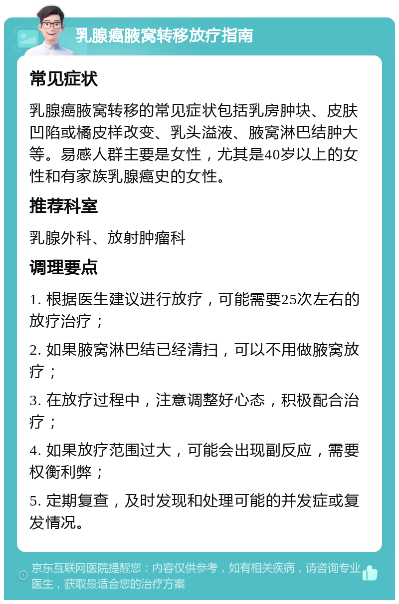 乳腺癌腋窝转移放疗指南 常见症状 乳腺癌腋窝转移的常见症状包括乳房肿块、皮肤凹陷或橘皮样改变、乳头溢液、腋窝淋巴结肿大等。易感人群主要是女性，尤其是40岁以上的女性和有家族乳腺癌史的女性。 推荐科室 乳腺外科、放射肿瘤科 调理要点 1. 根据医生建议进行放疗，可能需要25次左右的放疗治疗； 2. 如果腋窝淋巴结已经清扫，可以不用做腋窝放疗； 3. 在放疗过程中，注意调整好心态，积极配合治疗； 4. 如果放疗范围过大，可能会出现副反应，需要权衡利弊； 5. 定期复查，及时发现和处理可能的并发症或复发情况。