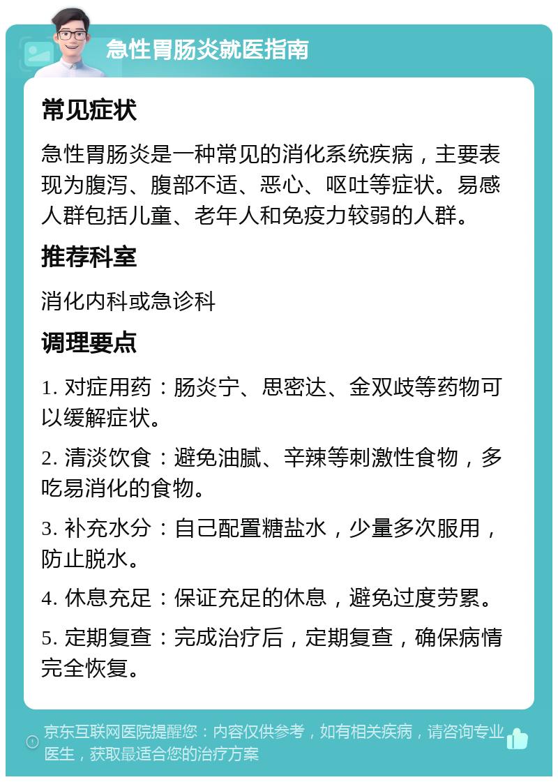 急性胃肠炎就医指南 常见症状 急性胃肠炎是一种常见的消化系统疾病，主要表现为腹泻、腹部不适、恶心、呕吐等症状。易感人群包括儿童、老年人和免疫力较弱的人群。 推荐科室 消化内科或急诊科 调理要点 1. 对症用药：肠炎宁、思密达、金双歧等药物可以缓解症状。 2. 清淡饮食：避免油腻、辛辣等刺激性食物，多吃易消化的食物。 3. 补充水分：自己配置糖盐水，少量多次服用，防止脱水。 4. 休息充足：保证充足的休息，避免过度劳累。 5. 定期复查：完成治疗后，定期复查，确保病情完全恢复。