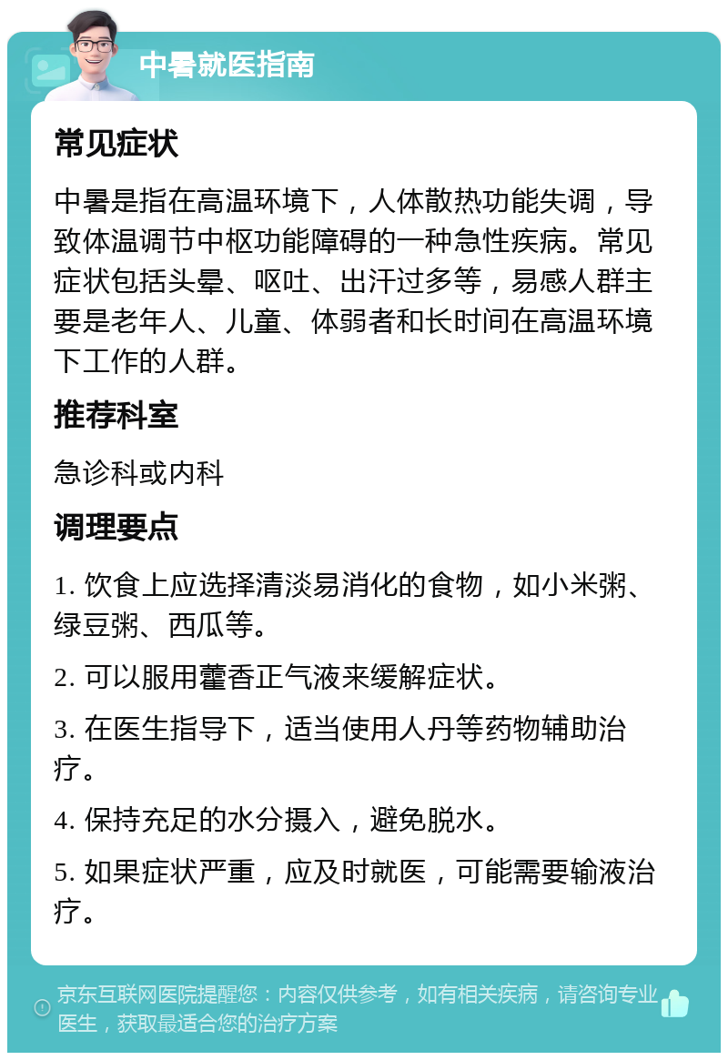 中暑就医指南 常见症状 中暑是指在高温环境下，人体散热功能失调，导致体温调节中枢功能障碍的一种急性疾病。常见症状包括头晕、呕吐、出汗过多等，易感人群主要是老年人、儿童、体弱者和长时间在高温环境下工作的人群。 推荐科室 急诊科或内科 调理要点 1. 饮食上应选择清淡易消化的食物，如小米粥、绿豆粥、西瓜等。 2. 可以服用藿香正气液来缓解症状。 3. 在医生指导下，适当使用人丹等药物辅助治疗。 4. 保持充足的水分摄入，避免脱水。 5. 如果症状严重，应及时就医，可能需要输液治疗。