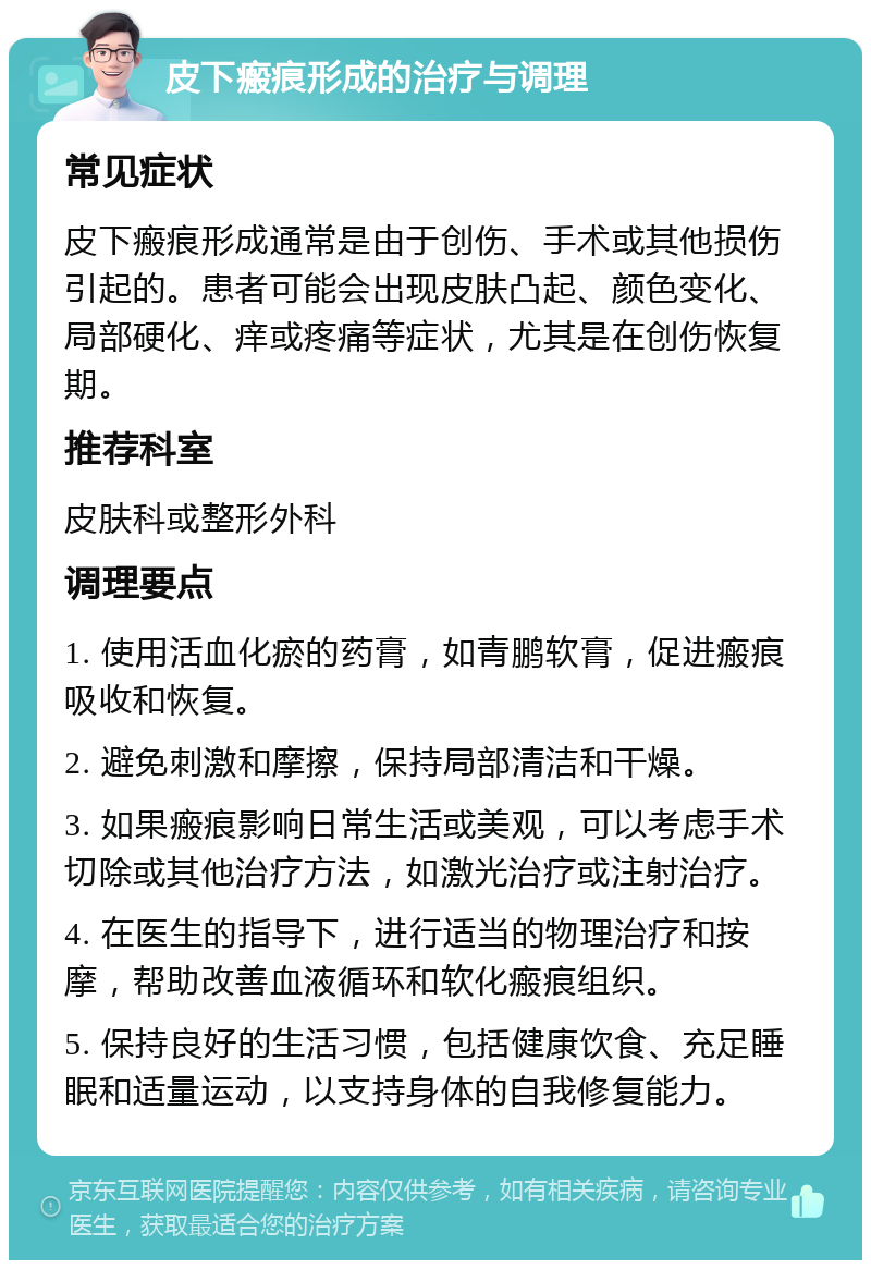 皮下瘢痕形成的治疗与调理 常见症状 皮下瘢痕形成通常是由于创伤、手术或其他损伤引起的。患者可能会出现皮肤凸起、颜色变化、局部硬化、痒或疼痛等症状，尤其是在创伤恢复期。 推荐科室 皮肤科或整形外科 调理要点 1. 使用活血化瘀的药膏，如青鹏软膏，促进瘢痕吸收和恢复。 2. 避免刺激和摩擦，保持局部清洁和干燥。 3. 如果瘢痕影响日常生活或美观，可以考虑手术切除或其他治疗方法，如激光治疗或注射治疗。 4. 在医生的指导下，进行适当的物理治疗和按摩，帮助改善血液循环和软化瘢痕组织。 5. 保持良好的生活习惯，包括健康饮食、充足睡眠和适量运动，以支持身体的自我修复能力。