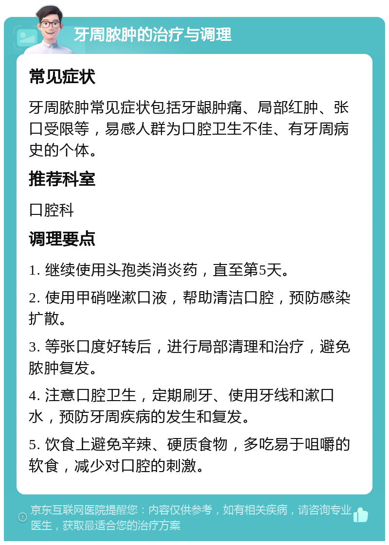 牙周脓肿的治疗与调理 常见症状 牙周脓肿常见症状包括牙龈肿痛、局部红肿、张口受限等，易感人群为口腔卫生不佳、有牙周病史的个体。 推荐科室 口腔科 调理要点 1. 继续使用头孢类消炎药，直至第5天。 2. 使用甲硝唑漱口液，帮助清洁口腔，预防感染扩散。 3. 等张口度好转后，进行局部清理和治疗，避免脓肿复发。 4. 注意口腔卫生，定期刷牙、使用牙线和漱口水，预防牙周疾病的发生和复发。 5. 饮食上避免辛辣、硬质食物，多吃易于咀嚼的软食，减少对口腔的刺激。