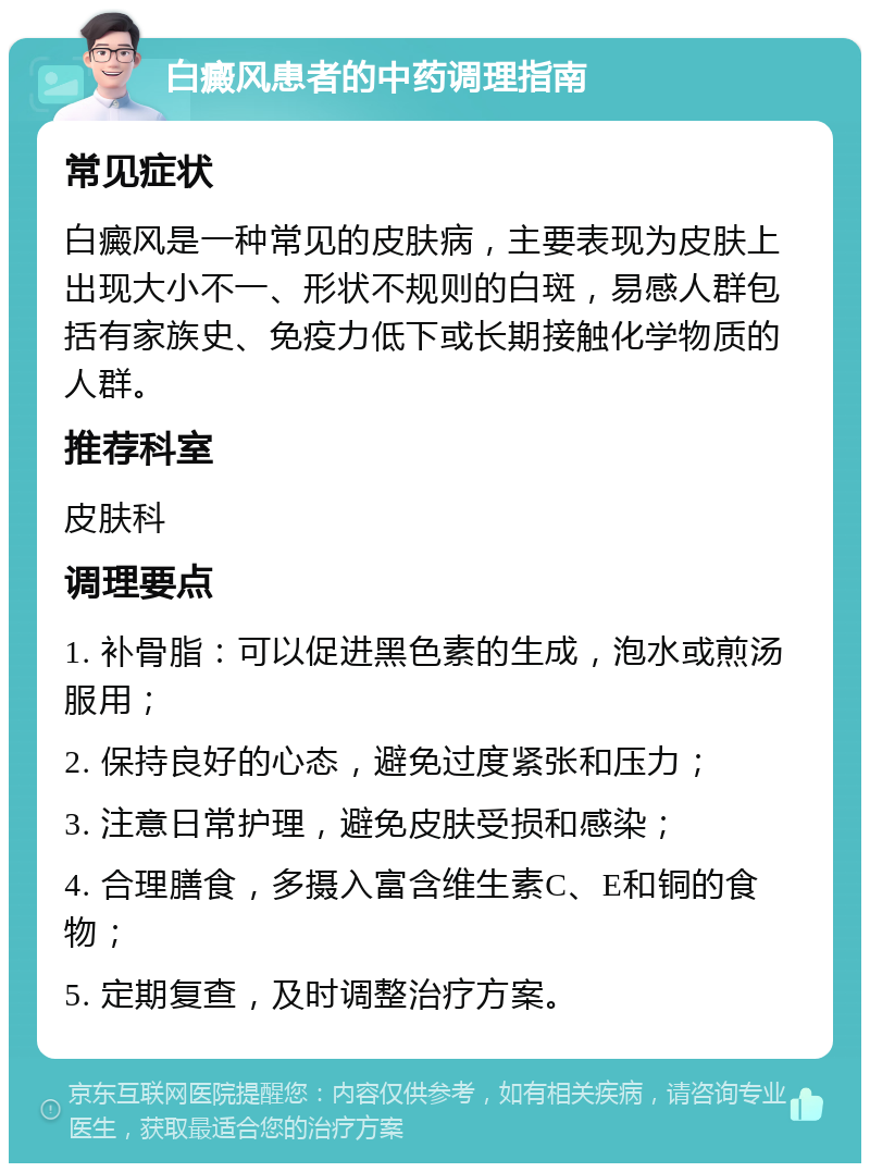 白癜风患者的中药调理指南 常见症状 白癜风是一种常见的皮肤病，主要表现为皮肤上出现大小不一、形状不规则的白斑，易感人群包括有家族史、免疫力低下或长期接触化学物质的人群。 推荐科室 皮肤科 调理要点 1. 补骨脂：可以促进黑色素的生成，泡水或煎汤服用； 2. 保持良好的心态，避免过度紧张和压力； 3. 注意日常护理，避免皮肤受损和感染； 4. 合理膳食，多摄入富含维生素C、E和铜的食物； 5. 定期复查，及时调整治疗方案。