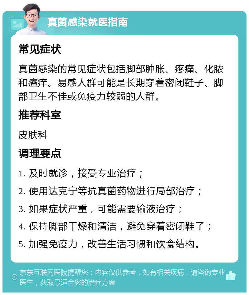 真菌感染就医指南 常见症状 真菌感染的常见症状包括脚部肿胀、疼痛、化脓和瘙痒。易感人群可能是长期穿着密闭鞋子、脚部卫生不佳或免疫力较弱的人群。 推荐科室 皮肤科 调理要点 1. 及时就诊，接受专业治疗； 2. 使用达克宁等抗真菌药物进行局部治疗； 3. 如果症状严重，可能需要输液治疗； 4. 保持脚部干燥和清洁，避免穿着密闭鞋子； 5. 加强免疫力，改善生活习惯和饮食结构。