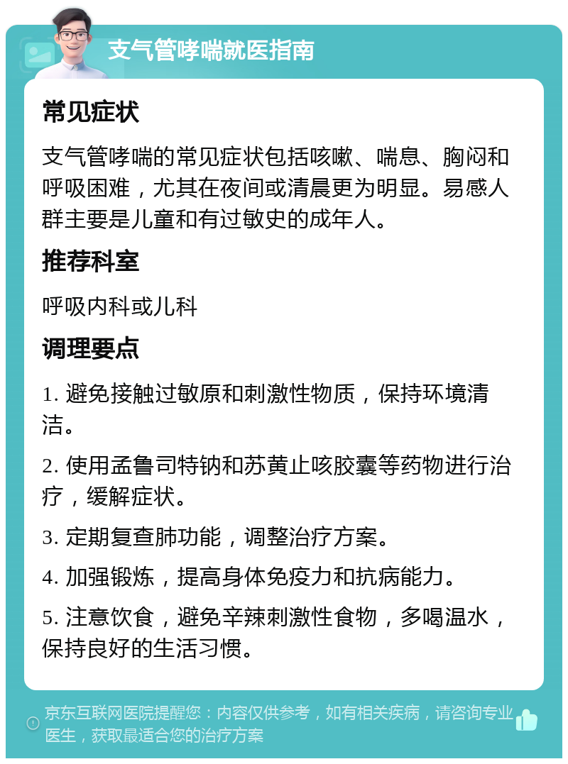 支气管哮喘就医指南 常见症状 支气管哮喘的常见症状包括咳嗽、喘息、胸闷和呼吸困难，尤其在夜间或清晨更为明显。易感人群主要是儿童和有过敏史的成年人。 推荐科室 呼吸内科或儿科 调理要点 1. 避免接触过敏原和刺激性物质，保持环境清洁。 2. 使用孟鲁司特钠和苏黄止咳胶囊等药物进行治疗，缓解症状。 3. 定期复查肺功能，调整治疗方案。 4. 加强锻炼，提高身体免疫力和抗病能力。 5. 注意饮食，避免辛辣刺激性食物，多喝温水，保持良好的生活习惯。