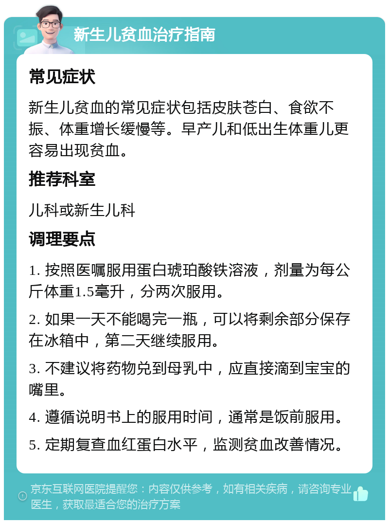 新生儿贫血治疗指南 常见症状 新生儿贫血的常见症状包括皮肤苍白、食欲不振、体重增长缓慢等。早产儿和低出生体重儿更容易出现贫血。 推荐科室 儿科或新生儿科 调理要点 1. 按照医嘱服用蛋白琥珀酸铁溶液，剂量为每公斤体重1.5毫升，分两次服用。 2. 如果一天不能喝完一瓶，可以将剩余部分保存在冰箱中，第二天继续服用。 3. 不建议将药物兑到母乳中，应直接滴到宝宝的嘴里。 4. 遵循说明书上的服用时间，通常是饭前服用。 5. 定期复查血红蛋白水平，监测贫血改善情况。