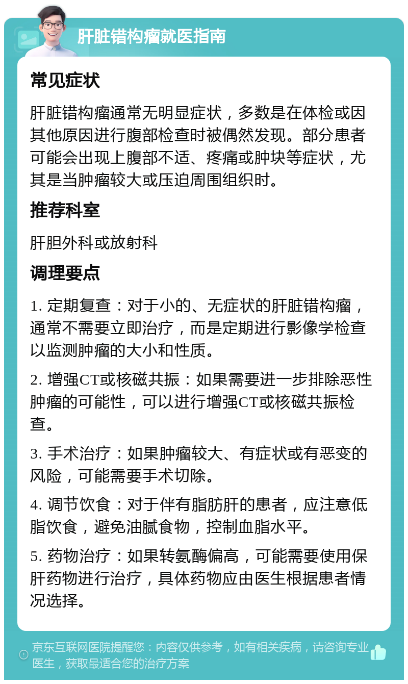 肝脏错构瘤就医指南 常见症状 肝脏错构瘤通常无明显症状，多数是在体检或因其他原因进行腹部检查时被偶然发现。部分患者可能会出现上腹部不适、疼痛或肿块等症状，尤其是当肿瘤较大或压迫周围组织时。 推荐科室 肝胆外科或放射科 调理要点 1. 定期复查：对于小的、无症状的肝脏错构瘤，通常不需要立即治疗，而是定期进行影像学检查以监测肿瘤的大小和性质。 2. 增强CT或核磁共振：如果需要进一步排除恶性肿瘤的可能性，可以进行增强CT或核磁共振检查。 3. 手术治疗：如果肿瘤较大、有症状或有恶变的风险，可能需要手术切除。 4. 调节饮食：对于伴有脂肪肝的患者，应注意低脂饮食，避免油腻食物，控制血脂水平。 5. 药物治疗：如果转氨酶偏高，可能需要使用保肝药物进行治疗，具体药物应由医生根据患者情况选择。