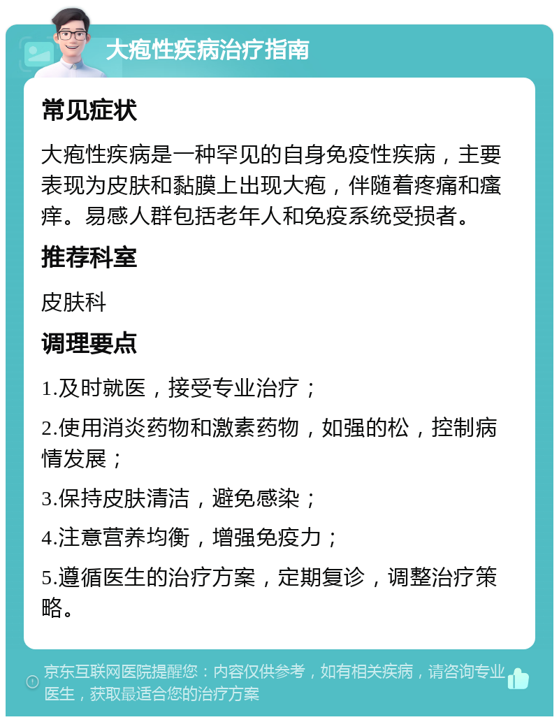 大疱性疾病治疗指南 常见症状 大疱性疾病是一种罕见的自身免疫性疾病，主要表现为皮肤和黏膜上出现大疱，伴随着疼痛和瘙痒。易感人群包括老年人和免疫系统受损者。 推荐科室 皮肤科 调理要点 1.及时就医，接受专业治疗； 2.使用消炎药物和激素药物，如强的松，控制病情发展； 3.保持皮肤清洁，避免感染； 4.注意营养均衡，增强免疫力； 5.遵循医生的治疗方案，定期复诊，调整治疗策略。