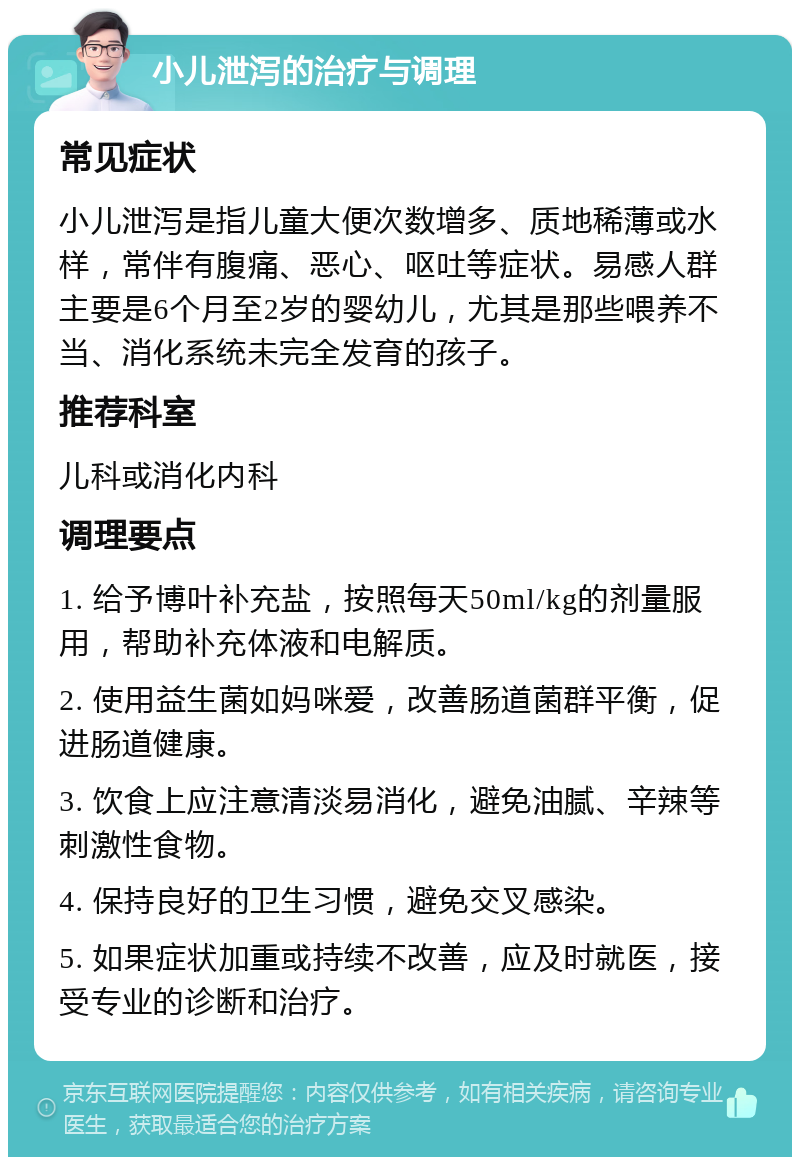 小儿泄泻的治疗与调理 常见症状 小儿泄泻是指儿童大便次数增多、质地稀薄或水样，常伴有腹痛、恶心、呕吐等症状。易感人群主要是6个月至2岁的婴幼儿，尤其是那些喂养不当、消化系统未完全发育的孩子。 推荐科室 儿科或消化内科 调理要点 1. 给予博叶补充盐，按照每天50ml/kg的剂量服用，帮助补充体液和电解质。 2. 使用益生菌如妈咪爱，改善肠道菌群平衡，促进肠道健康。 3. 饮食上应注意清淡易消化，避免油腻、辛辣等刺激性食物。 4. 保持良好的卫生习惯，避免交叉感染。 5. 如果症状加重或持续不改善，应及时就医，接受专业的诊断和治疗。