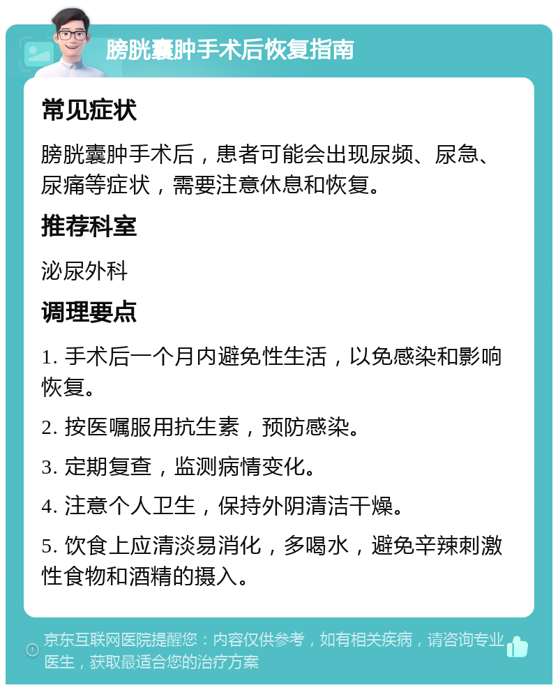 膀胱囊肿手术后恢复指南 常见症状 膀胱囊肿手术后，患者可能会出现尿频、尿急、尿痛等症状，需要注意休息和恢复。 推荐科室 泌尿外科 调理要点 1. 手术后一个月内避免性生活，以免感染和影响恢复。 2. 按医嘱服用抗生素，预防感染。 3. 定期复查，监测病情变化。 4. 注意个人卫生，保持外阴清洁干燥。 5. 饮食上应清淡易消化，多喝水，避免辛辣刺激性食物和酒精的摄入。