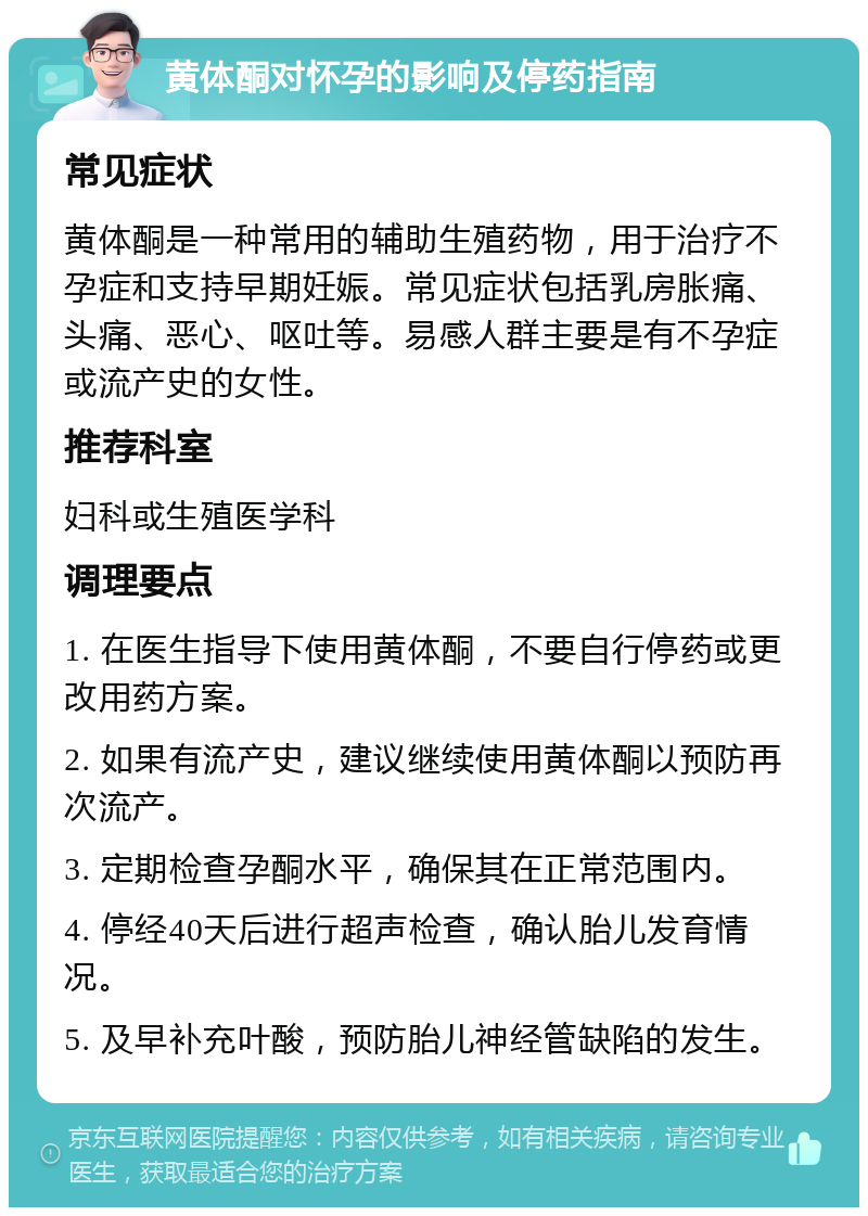 黄体酮对怀孕的影响及停药指南 常见症状 黄体酮是一种常用的辅助生殖药物，用于治疗不孕症和支持早期妊娠。常见症状包括乳房胀痛、头痛、恶心、呕吐等。易感人群主要是有不孕症或流产史的女性。 推荐科室 妇科或生殖医学科 调理要点 1. 在医生指导下使用黄体酮，不要自行停药或更改用药方案。 2. 如果有流产史，建议继续使用黄体酮以预防再次流产。 3. 定期检查孕酮水平，确保其在正常范围内。 4. 停经40天后进行超声检查，确认胎儿发育情况。 5. 及早补充叶酸，预防胎儿神经管缺陷的发生。