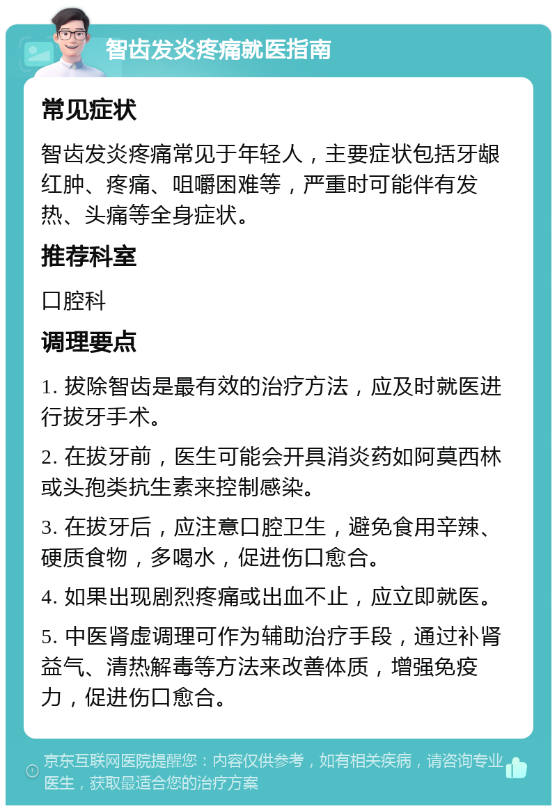 智齿发炎疼痛就医指南 常见症状 智齿发炎疼痛常见于年轻人，主要症状包括牙龈红肿、疼痛、咀嚼困难等，严重时可能伴有发热、头痛等全身症状。 推荐科室 口腔科 调理要点 1. 拔除智齿是最有效的治疗方法，应及时就医进行拔牙手术。 2. 在拔牙前，医生可能会开具消炎药如阿莫西林或头孢类抗生素来控制感染。 3. 在拔牙后，应注意口腔卫生，避免食用辛辣、硬质食物，多喝水，促进伤口愈合。 4. 如果出现剧烈疼痛或出血不止，应立即就医。 5. 中医肾虚调理可作为辅助治疗手段，通过补肾益气、清热解毒等方法来改善体质，增强免疫力，促进伤口愈合。