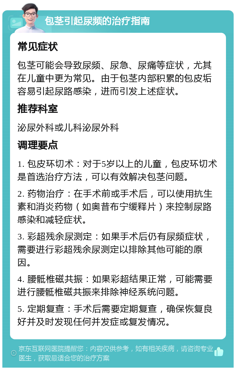 包茎引起尿频的治疗指南 常见症状 包茎可能会导致尿频、尿急、尿痛等症状，尤其在儿童中更为常见。由于包茎内部积累的包皮垢容易引起尿路感染，进而引发上述症状。 推荐科室 泌尿外科或儿科泌尿外科 调理要点 1. 包皮环切术：对于5岁以上的儿童，包皮环切术是首选治疗方法，可以有效解决包茎问题。 2. 药物治疗：在手术前或手术后，可以使用抗生素和消炎药物（如奥昔布宁缓释片）来控制尿路感染和减轻症状。 3. 彩超残余尿测定：如果手术后仍有尿频症状，需要进行彩超残余尿测定以排除其他可能的原因。 4. 腰骶椎磁共振：如果彩超结果正常，可能需要进行腰骶椎磁共振来排除神经系统问题。 5. 定期复查：手术后需要定期复查，确保恢复良好并及时发现任何并发症或复发情况。