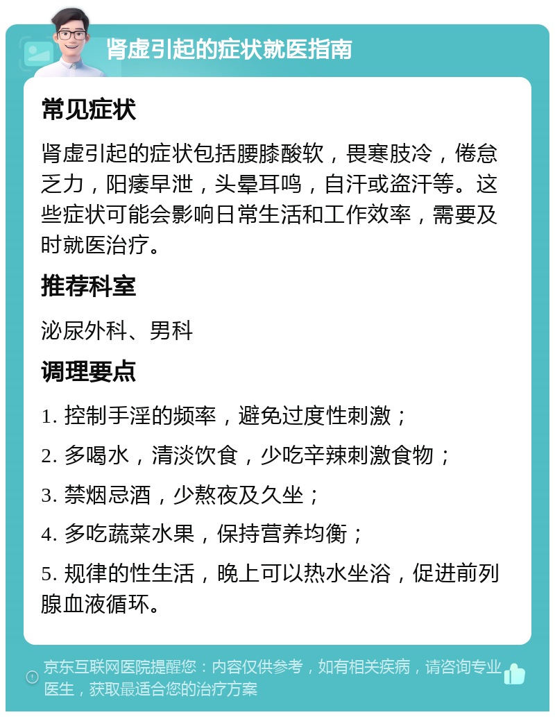 肾虚引起的症状就医指南 常见症状 肾虚引起的症状包括腰膝酸软，畏寒肢冷，倦怠乏力，阳痿早泄，头晕耳鸣，自汗或盗汗等。这些症状可能会影响日常生活和工作效率，需要及时就医治疗。 推荐科室 泌尿外科、男科 调理要点 1. 控制手淫的频率，避免过度性刺激； 2. 多喝水，清淡饮食，少吃辛辣刺激食物； 3. 禁烟忌酒，少熬夜及久坐； 4. 多吃蔬菜水果，保持营养均衡； 5. 规律的性生活，晚上可以热水坐浴，促进前列腺血液循环。