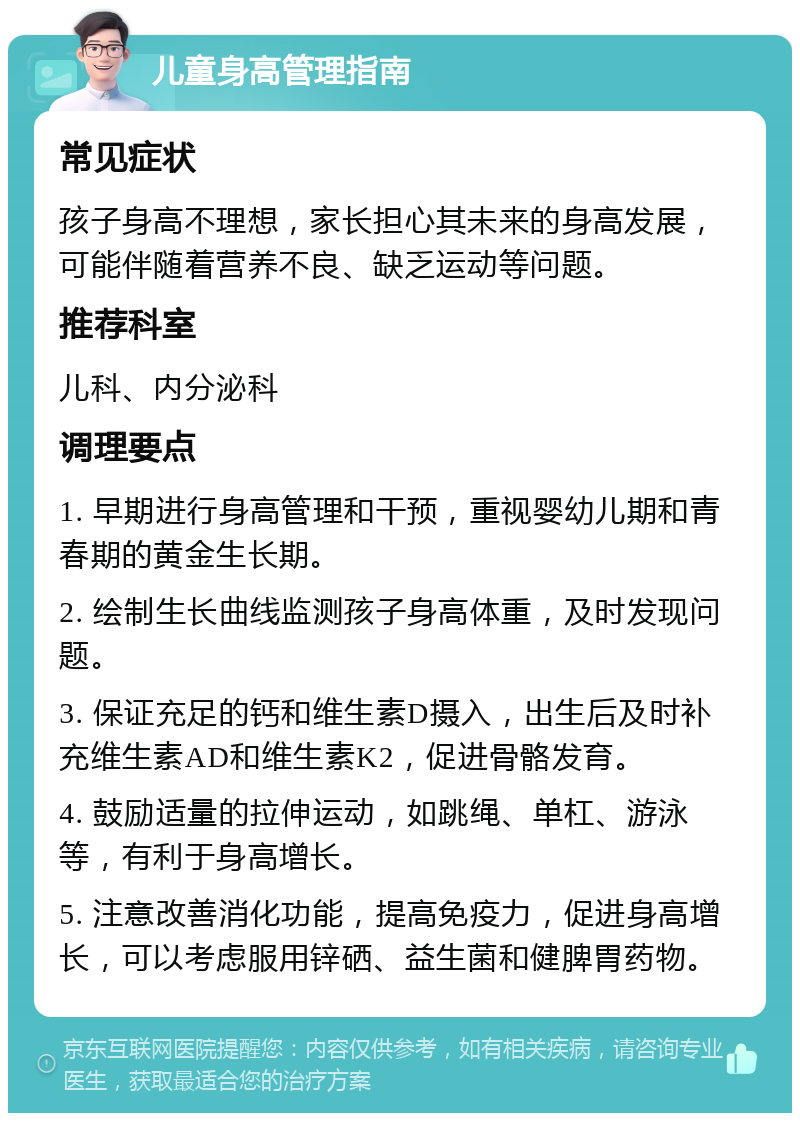 儿童身高管理指南 常见症状 孩子身高不理想，家长担心其未来的身高发展，可能伴随着营养不良、缺乏运动等问题。 推荐科室 儿科、内分泌科 调理要点 1. 早期进行身高管理和干预，重视婴幼儿期和青春期的黄金生长期。 2. 绘制生长曲线监测孩子身高体重，及时发现问题。 3. 保证充足的钙和维生素D摄入，出生后及时补充维生素AD和维生素K2，促进骨骼发育。 4. 鼓励适量的拉伸运动，如跳绳、单杠、游泳等，有利于身高增长。 5. 注意改善消化功能，提高免疫力，促进身高增长，可以考虑服用锌硒、益生菌和健脾胃药物。