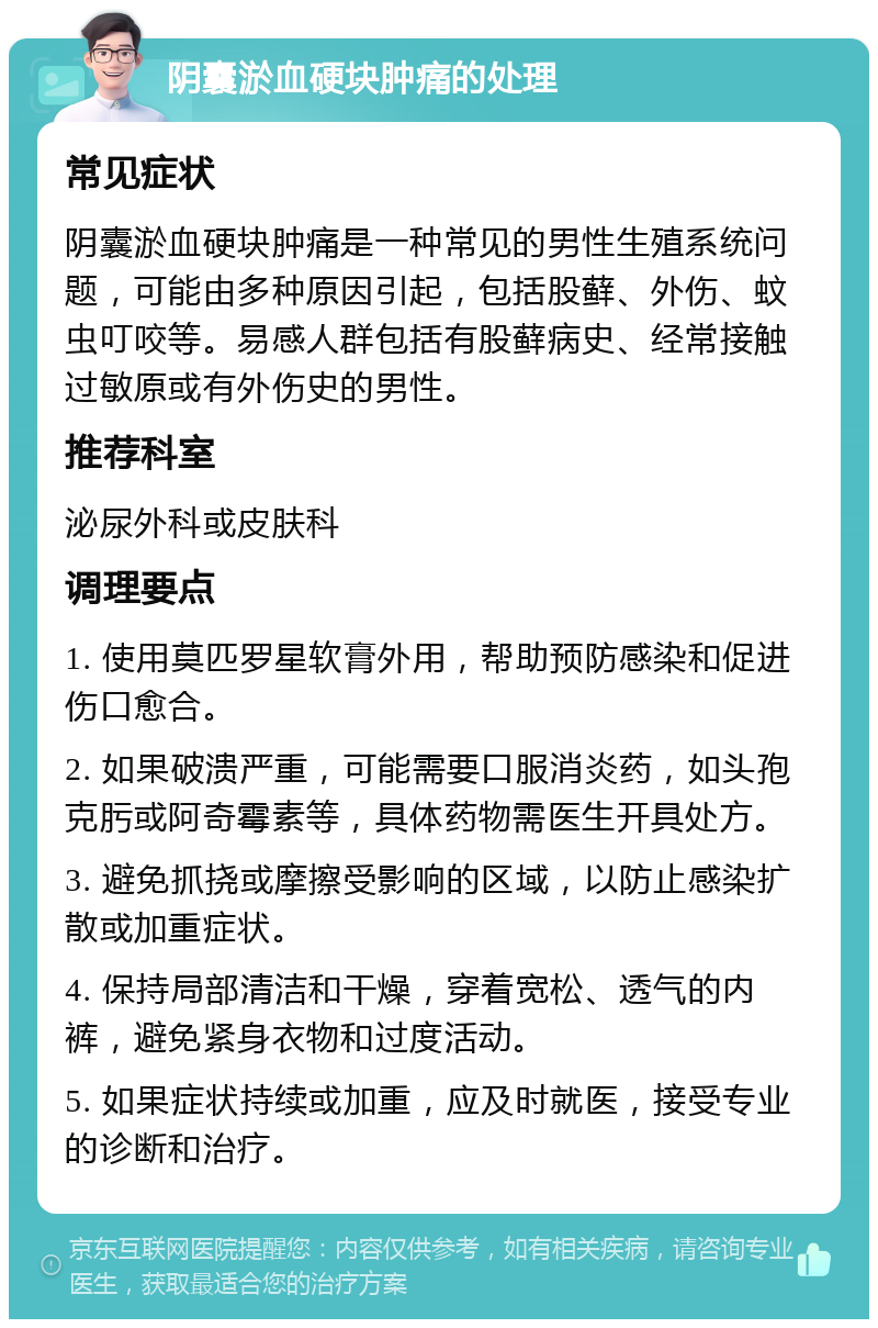 阴囊淤血硬块肿痛的处理 常见症状 阴囊淤血硬块肿痛是一种常见的男性生殖系统问题，可能由多种原因引起，包括股藓、外伤、蚊虫叮咬等。易感人群包括有股藓病史、经常接触过敏原或有外伤史的男性。 推荐科室 泌尿外科或皮肤科 调理要点 1. 使用莫匹罗星软膏外用，帮助预防感染和促进伤口愈合。 2. 如果破溃严重，可能需要口服消炎药，如头孢克肟或阿奇霉素等，具体药物需医生开具处方。 3. 避免抓挠或摩擦受影响的区域，以防止感染扩散或加重症状。 4. 保持局部清洁和干燥，穿着宽松、透气的内裤，避免紧身衣物和过度活动。 5. 如果症状持续或加重，应及时就医，接受专业的诊断和治疗。