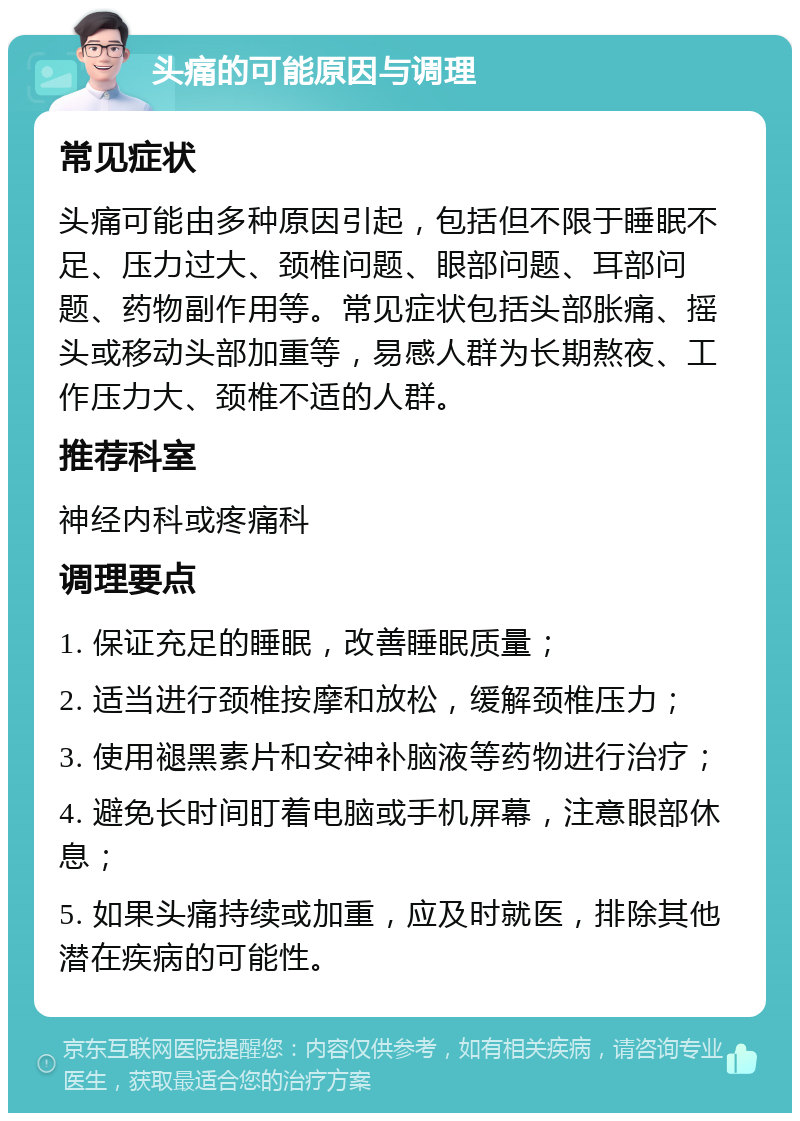 头痛的可能原因与调理 常见症状 头痛可能由多种原因引起，包括但不限于睡眠不足、压力过大、颈椎问题、眼部问题、耳部问题、药物副作用等。常见症状包括头部胀痛、摇头或移动头部加重等，易感人群为长期熬夜、工作压力大、颈椎不适的人群。 推荐科室 神经内科或疼痛科 调理要点 1. 保证充足的睡眠，改善睡眠质量； 2. 适当进行颈椎按摩和放松，缓解颈椎压力； 3. 使用褪黑素片和安神补脑液等药物进行治疗； 4. 避免长时间盯着电脑或手机屏幕，注意眼部休息； 5. 如果头痛持续或加重，应及时就医，排除其他潜在疾病的可能性。