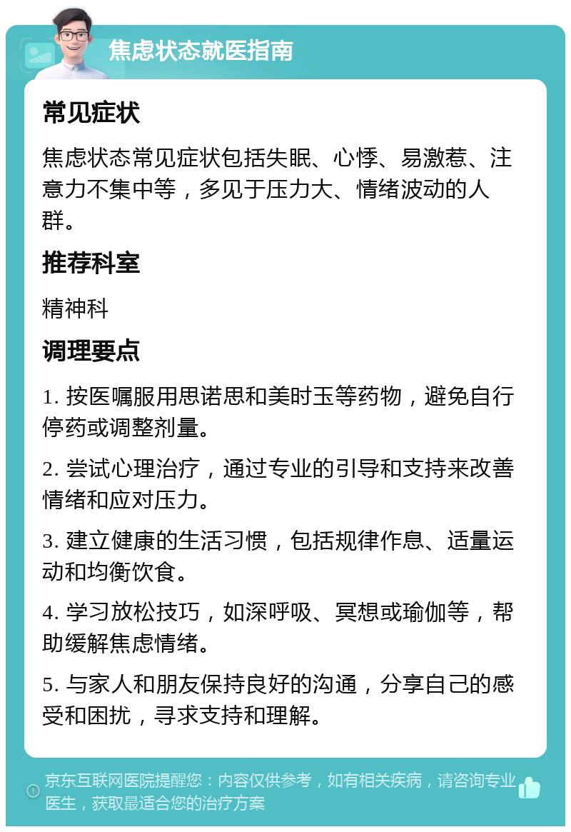 焦虑状态就医指南 常见症状 焦虑状态常见症状包括失眠、心悸、易激惹、注意力不集中等，多见于压力大、情绪波动的人群。 推荐科室 精神科 调理要点 1. 按医嘱服用思诺思和美时玉等药物，避免自行停药或调整剂量。 2. 尝试心理治疗，通过专业的引导和支持来改善情绪和应对压力。 3. 建立健康的生活习惯，包括规律作息、适量运动和均衡饮食。 4. 学习放松技巧，如深呼吸、冥想或瑜伽等，帮助缓解焦虑情绪。 5. 与家人和朋友保持良好的沟通，分享自己的感受和困扰，寻求支持和理解。