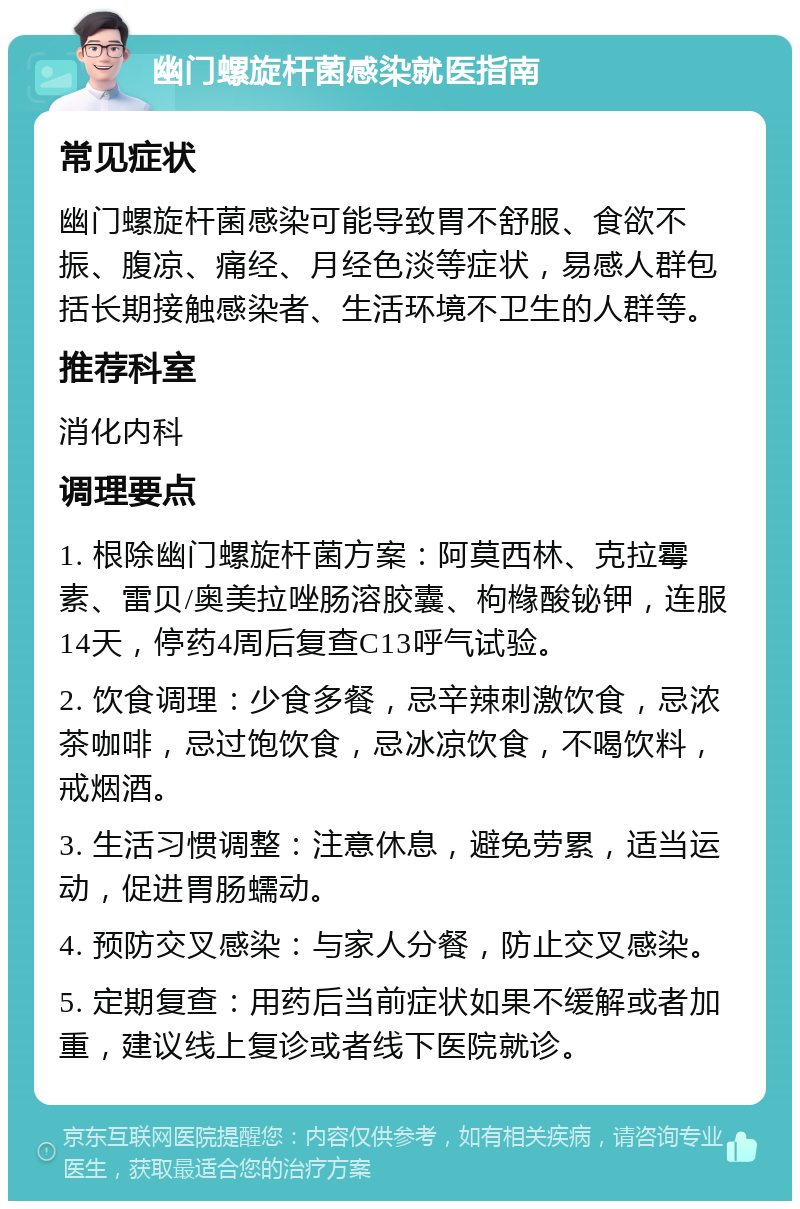 幽门螺旋杆菌感染就医指南 常见症状 幽门螺旋杆菌感染可能导致胃不舒服、食欲不振、腹凉、痛经、月经色淡等症状，易感人群包括长期接触感染者、生活环境不卫生的人群等。 推荐科室 消化内科 调理要点 1. 根除幽门螺旋杆菌方案：阿莫西林、克拉霉素、雷贝/奥美拉唑肠溶胶囊、枸橼酸铋钾，连服14天，停药4周后复查C13呼气试验。 2. 饮食调理：少食多餐，忌辛辣刺激饮食，忌浓茶咖啡，忌过饱饮食，忌冰凉饮食，不喝饮料，戒烟酒。 3. 生活习惯调整：注意休息，避免劳累，适当运动，促进胃肠蠕动。 4. 预防交叉感染：与家人分餐，防止交叉感染。 5. 定期复查：用药后当前症状如果不缓解或者加重，建议线上复诊或者线下医院就诊。