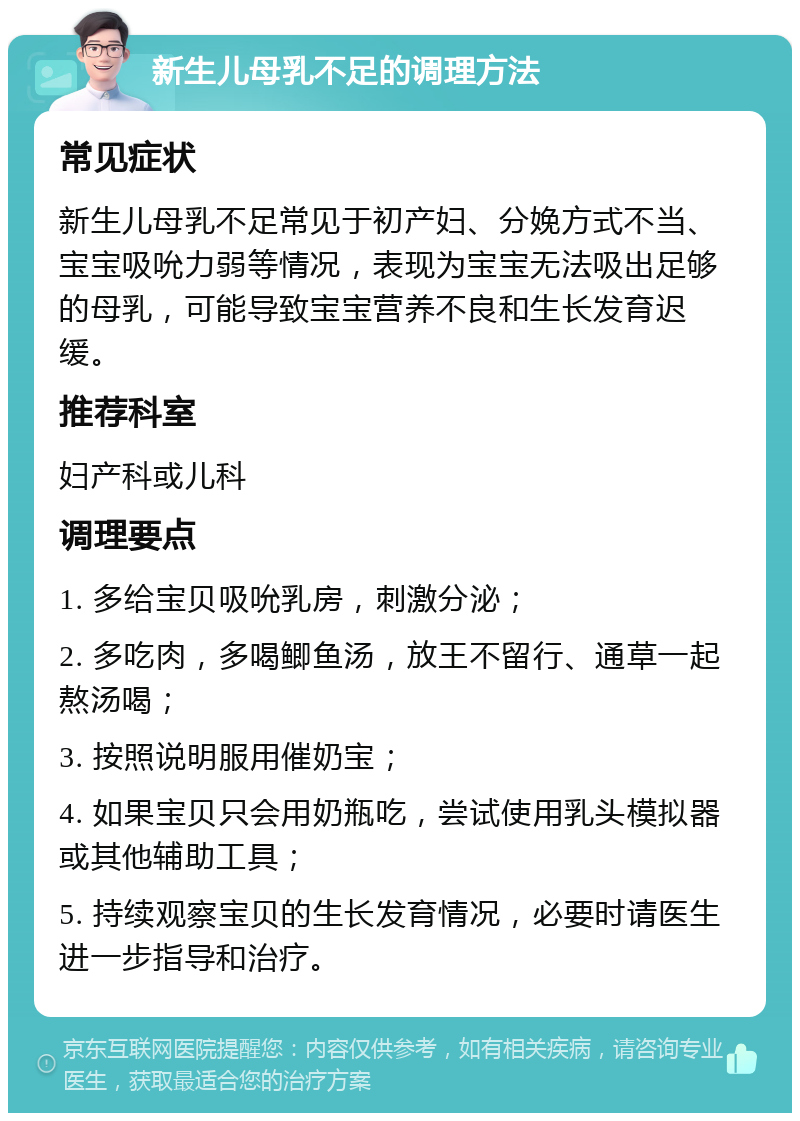 新生儿母乳不足的调理方法 常见症状 新生儿母乳不足常见于初产妇、分娩方式不当、宝宝吸吮力弱等情况，表现为宝宝无法吸出足够的母乳，可能导致宝宝营养不良和生长发育迟缓。 推荐科室 妇产科或儿科 调理要点 1. 多给宝贝吸吮乳房，刺激分泌； 2. 多吃肉，多喝鲫鱼汤，放王不留行、通草一起熬汤喝； 3. 按照说明服用催奶宝； 4. 如果宝贝只会用奶瓶吃，尝试使用乳头模拟器或其他辅助工具； 5. 持续观察宝贝的生长发育情况，必要时请医生进一步指导和治疗。